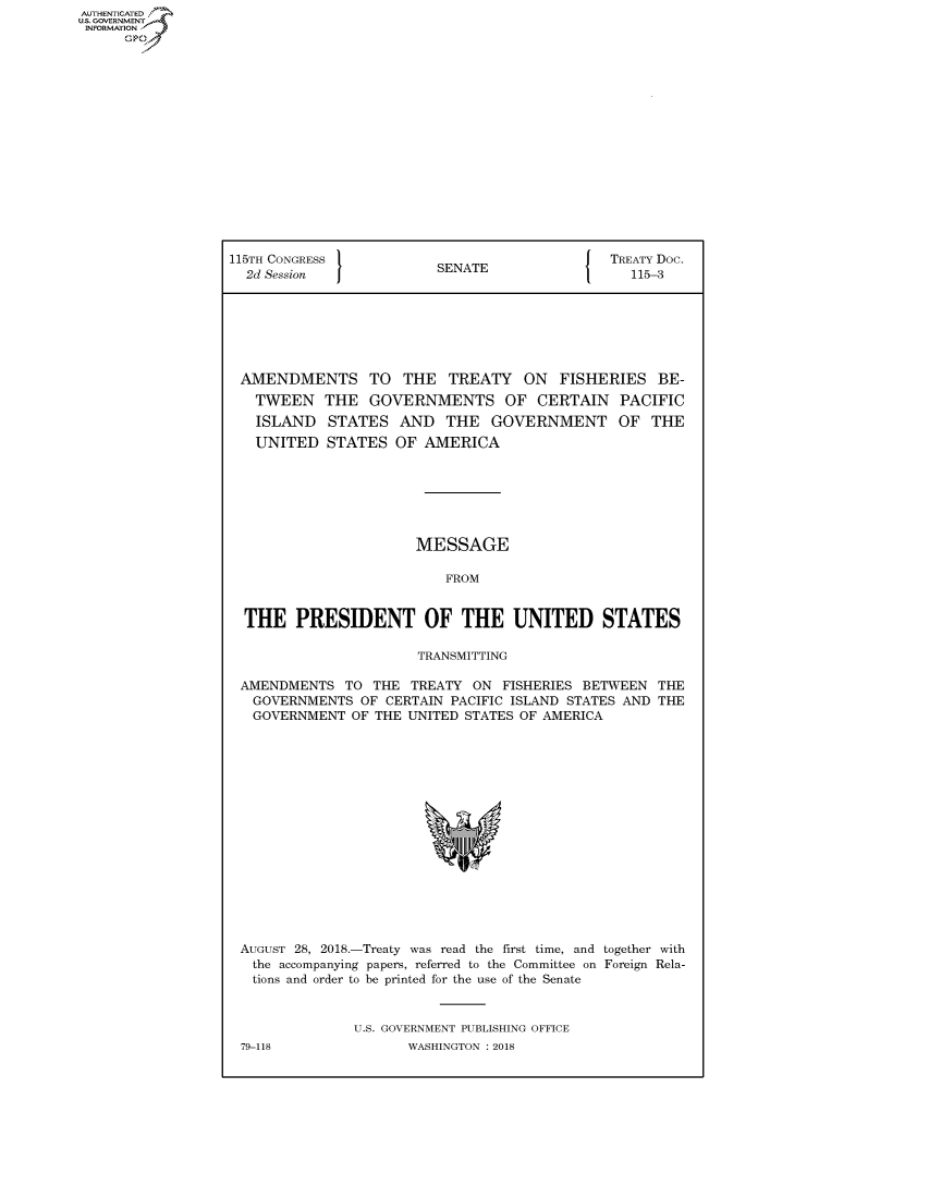 handle is hein.congrecdocs/crptdocsxaaey0001 and id is 1 raw text is: AUTHENTICATED
U.S. GOVERNMENT
INFORMATION
      Op


115TH CONGRESS 1                            [ TREATY Doc.
  2d Session             SENATE                  115-3







  AMENDMENTS TO THE TREATY ON FISHERIES BE-
  TWEEN THE GOVERNMENTS OF CERTAIN PACIFIC
  ISLAND STATES AND THE GOVERNMENT OF THE
  UNITED STATES OF AMERICA







                       MESSAGE

                          FROM


  THE PRESIDENT OF THE UNITED STATES

                       TRANSMITTING

 AMENDMENTS TO THE TREATY ON FISHERIES BETWEEN THE
   GOVERNMENTS OF CERTAIN PACIFIC ISLAND STATES AND THE
   GOVERNMENT OF THE UNITED STATES OF AMERICA


AUGUST 28, 2018.-Treaty was read the first time, and together with
  the accompanying papers, referred to the Committee on Foreign Rela-
  tions and order to be printed for the use of the Senate


              U.S. GOVERNMENT PUBLISHING OFFICE
79-118               WASHINGTON : 2018


