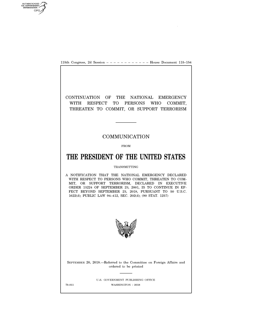 handle is hein.congrecdocs/crptdocsxaafb0001 and id is 1 raw text is: AUTHENTICATEO
U.S. GOVERNMENT
INFORMATION
      Op


115th Congress, 2d Session


House Document 115-154


CONTINUATION      OF  THE    NATIONAL    EMERGENCY
  WITH    RESPECT    TO   PERSONS    WHO     COMMIT,
  THREATEN TO COMMIT, OR SUPPORT TERRORISM







                COMMUNICATION

                         FROM


THE PRESIDENT OF THE UNITED STATES

                     TRANSMITTING

A NOTIFICATION THAT THE NATIONAL EMERGENCY DECLARED
WITH RESPECT TO PERSONS WHO COMMIT, THREATEN TO COM-
MIT, OR SUPPORT TERRORISM, DECLARED IN EXECUTIVE
  ORDER 13224 OF SEPTEMBER 23, 2001, IS TO CONTINUE IN EF-
  FECT BEYOND SEPTEMBER 23, 2018, PURSUANT TO 50 U.S.C.
  1622(d); PUBLIC LAW 94-412, SEC. 202(d); (90 STAT. 1257)


SEPTEMBER 20, 2018.-


-Referred to the Committee on Foreign Affairs and
   ordered to be printed


U.S. GOVERNMENT PUBLISHING OFFICE
      WASHINGTON : 2018


79-011


