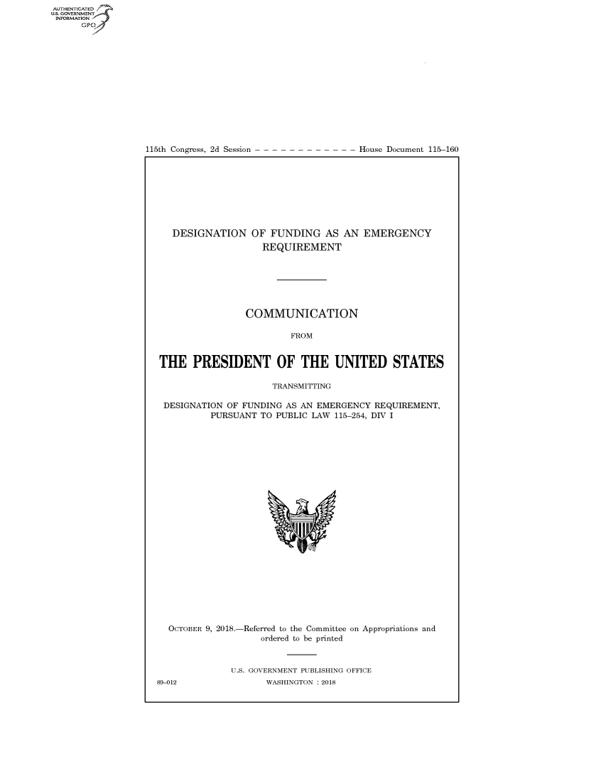 handle is hein.congrecdocs/crptdocsxaafh0001 and id is 1 raw text is: 















115th Congress, 2d Session


House Document 115-160


  DESIGNATION OF FUNDING AS AN EMERGENCY
                    REQUIREMENT







                COMMUNICATION

                         FROM


THE PRESIDENT OF THE UNITED STATES

                     TRANSMITTING

 DESIGNATION OF FUNDING AS AN EMERGENCY REQUIREMENT,
          PURSUANT TO PUBLIC LAW 115-254, DIV I


  OCTOBER 9, 2018.-Referred to the Committee on Appropriations and
                    ordered to be printed


              U.S. GOVERNMENT PUBLISHING OFFICE
89-012               WASHINGTON : 2018


AUTHENTICATED
U.S. GOVERNMENT
INFORMATION
      Op


