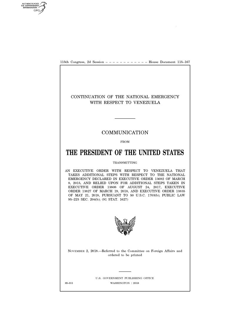 handle is hein.congrecdocs/crptdocsxaafn0001 and id is 1 raw text is: 















115th Congress, 2d Session


House Document 115-167


   CONTINUATION OF THE NATIONAL EMERGENCY
           WITH RESPECT TO VENEZUELA







                 COMMUNICATION

                         FROM


THE PRESIDENT OF THE UNITED STATES

                      TRANSMITTING

AN EXECUTIVE ORDER WITH RESPECT TO VENEZUELA THAT
  TAKES ADDITIONAL STEPS WITH RESPECT TO THE NATIONAL
  EMERGENCY DECLARED IN EXECUTIVE ORDER 13692 OF MARCH
  8, 2015, AND RELIED UPON FOR ADDITIONAL STEPS TAKEN IN
  EXECUTIVE ORDER 13808 OF AUGUST 24, 2017, EXECUTIVE
  ORDER 13827 OF MARCH 19, 2018, AND EXECUTIVE ORDER 13835
  OF MAY 21, 2018, PURSUANT TO 50 U.S.C. 1703(b); PUBLIC LAW
  95-223 SEC. 204(b); (91 STAT. 1627)


NOVEMBER 2, 2018.-Referred to the Committee on Foreign Affairs and
                  ordered to be printed


U.S. GOVERNMENT PUBLISHING OFFICE
       WASHINGTON : 2018


89-011


AUTHENTICATEO
U.S. GOVERNMENT
INFORMATION
      Op


