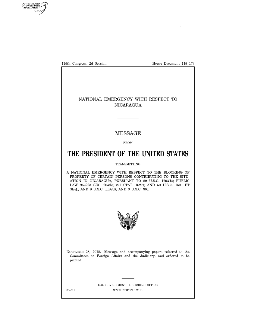 handle is hein.congrecdocs/crptdocsxaafr0001 and id is 1 raw text is: 















115th Congress, 2d Session


House Document 115-173


NATIONAL EMERGENCY WITH
                 NICARAGUA


RESPECT TO


                       MESSAGE

                           FROM


 THE PRESIDENT OF THE UNITED STATES

                       TRANSMITTING

A NATIONAL EMERGENCY WITH RESPECT TO THE BLOCKING OF
  PROPERTY OF CERTAIN PERSONS CONTRIBUTING TO THE SITU-
  ATION IN NICARAGUA, PURSUANT TO 50 U.S.C. 1703(b); PUBLIC
  LAW 95-223 SEC. 204(b); (91 STAT. 1627); AND 50 U.S.C. 1601 ET
  SEQ.; AND 8 U.S.C. 1182(f); AND 3 U.S.C. 301


NOVEMBER 28, 2018.-Message and accompanying papers referred to the
  Committees on Foreign Affairs and the Judiciary, and ordered to be
  printed






               U.S. GOVERNMENT PUBLISHING OFFICE


AUTHENTICATEO
U.S. GOVERNMENT
INFORMATION
      Op


89-011


WASHINGTON : 2018


