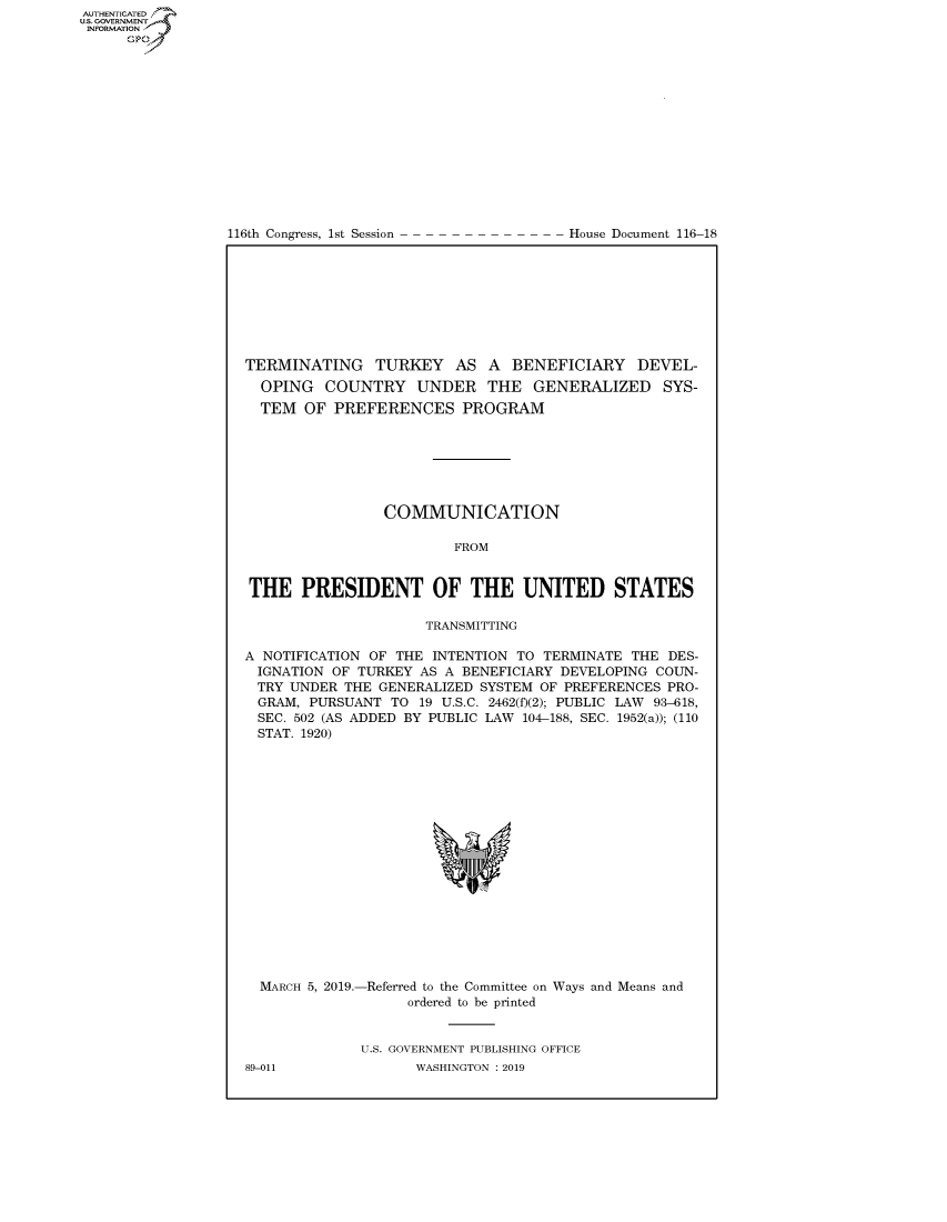handle is hein.congrecdocs/crptdocsxaagd0001 and id is 1 raw text is: 















116th Congress, 1st Session


House Document 116-18


TERMINATING TURKEY AS A BENEFICIARY DEVEL-
  OPING COUNTRY UNDER THE GENERALIZED SYS-
  TEM OF PREFERENCES PROGRAM







                COMMUNICATION

                         FROM


THE PRESIDENT OF THE UNITED STATES

                     TRANSMITTING

A NOTIFICATION OF THE INTENTION TO TERMINATE THE DES-
IGNATION OF TURKEY AS A BENEFICIARY DEVELOPING COUN-
TRY UNDER THE GENERALIZED SYSTEM OF PREFERENCES PRO-
  GRAM, PURSUANT TO 19 U.S.C. 2462(f)(2); PUBLIC LAW 93-618,
  SEC. 502 (AS ADDED BY PUBLIC LAW 104-188, SEC. 1952(a)); (110
  STAT. 1920)


MARCH 5, 2019.-


-Referred to the Committee on Ways and Means and
     ordered to be printed


U.S. GOVERNMENT PUBLISHING OFFICE
      WASHINGTON : 2019


89-011


AUTHENTICATEO
U.S. GOVERNMENT
INFORMATION
      Op



