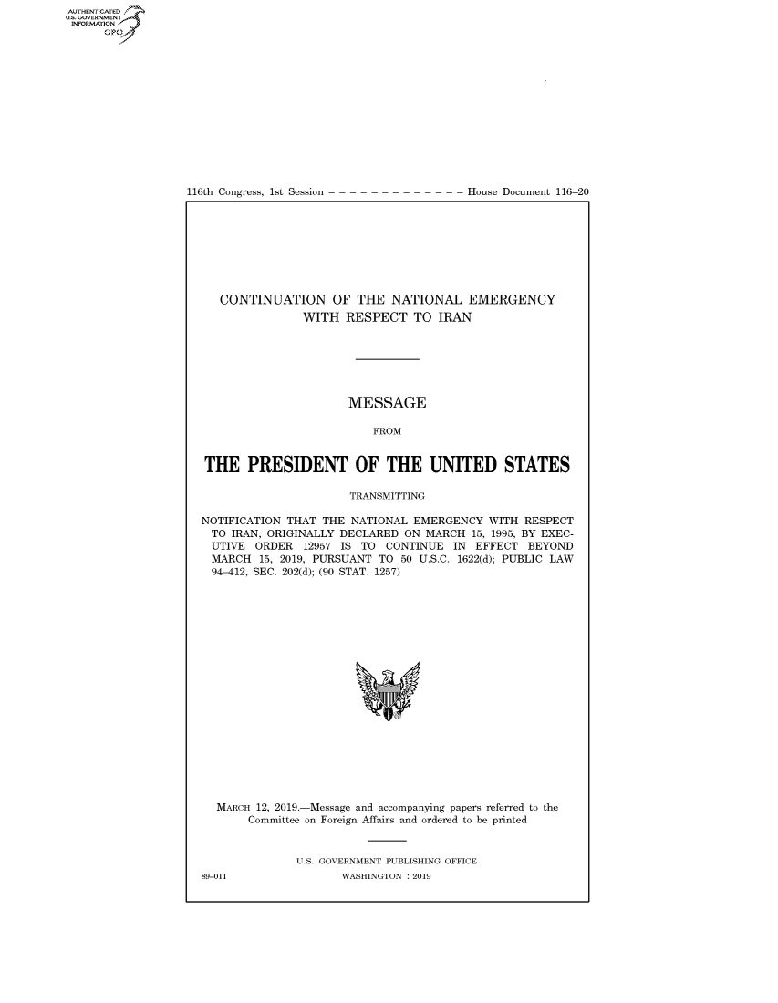 handle is hein.congrecdocs/crptdocsxaagf0001 and id is 1 raw text is: 















116th Congress, 1st Session


House Document 116-20


   CONTINUATION OF THE NATIONAL EMERGENCY
               WITH RESPECT TO IRAN







                      MESSAGE

                          FROM


THE PRESIDENT OF THE UNITED STATES

                      TRANSMITTING

NOTIFICATION THAT THE NATIONAL EMERGENCY WITH RESPECT
  TO IRAN, ORIGINALLY DECLARED ON MARCH 15, 1995, BY EXEC-
  UTIVE ORDER 12957 IS TO CONTINUE IN EFFECT BEYOND
  MARCH 15, 2019, PURSUANT TO 50 U.S.C. 1622(d); PUBLIC LAW
  94-412, SEC. 202(d); (90 STAT. 1257)


MARCH 12, 2019.-Message and accompanying papers referred to the
     Committee on Foreign Affairs and ordered to be printed


            U.S. GOVERNMENT PUBLISHING OFFICE


AUTHENTICATEO
U.S. GOVERNMENT
INFORMATION
      Op


89-011


WASHINGTON : 2019


