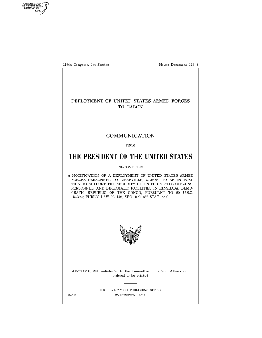 handle is hein.congrecdocs/crptdocsxaagj0001 and id is 1 raw text is: AUTHENTICATE
U.S. GOVERNMENT
INFORMATION
      Op


116th Congress, 1st Session


House Document 116-5


  DEPLOYMENT OF UNITED STATES ARMED FORCES
                      TO GABON







                 COMMUNICATION

                         FROM


THE PRESIDENT OF THE UNITED STATES

                      TRANSMITTING

A NOTIFICATION OF A DEPLOYMENT OF UNITED STATES ARMED
  FORCES PERSONNEL TO LIBREVILLE, GABON, TO BE IN POSI-
  TION TO SUPPORT THE SECURITY OF UNITED STATES CITIZENS,
  PERSONNEL, AND DIPLOMATIC FACILITIES IN KINSHASA, DEMO-
  CRATIC REPUBLIC OF THE CONGO, PURSUANT TO 50 U.S.C.
  1543(a); PUBLIC LAW 93-148, SEC. 4(a); (87 STAT. 555)


JANUARY 8, 2019.-


-Referred to the Committee
    ordered to be printed


on Foreign Affairs and


U.S. GOVERNMENT PUBLISHING OFFICE
       WASHINGTON : 2019


89-011


