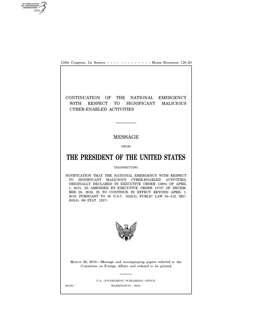 handle is hein.congrecdocs/crptdocsxaago0001 and id is 1 raw text is: AUTHENTICATEO
U.S. GOVERNMENT
INFORMATION
      Op


116th Congress, 1st Session


House Document 116-23


CONTINUATION OF THE NATIONAL EMERGENCY


WITH  RESPECT TO  SIGNIFICANT
CYBER-ENABLED ACTIVITIES


MALICIOUS


                      MESSAGE

                         FROM


THE PRESIDENT OF THE UNITED STATES

                      TRANSMITTING

NOTIFICATION THAT THE NATIONAL EMERGENCY WITH RESPECT
TO  SIGNIFICANT MALICIOUS CYBER-ENABLED  ACTIVITIES,
  ORIGINALLY DECLARED IN EXECUTIVE ORDER 13694 OF APRIL
  1, 2015, AS AMENDED BY EXECUTIVE ORDER 13757 OF DECEM-
  BER 28, 2016, IS TO CONTINUE IN EFFECT BEYOND APRIL 1,
  2019, PURSUANT TO 50 U.S.C. 1622(d); PUBLIC LAW 94-412, SEC.
  202(d); (90 STAT. 1257)


MARCH 26, 2019.-Message and accompanying papers referred to the
     Committee on Foreign Affairs and ordered to be printed



            U.S. GOVERNMENT PUBLISHING OFFICE


89-011


WASHINGTON : 2019



