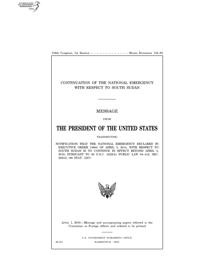 handle is hein.congrecdocs/crptdocsxaagp0001 and id is 1 raw text is: 















116th Congress, 1st Session


House Document 116-25


   CONTINUATION OF THE NATIONAL EMERGENCY
          WITH RESPECT TO SOUTH SUDAN







                      MESSAGE

                          FROM


THE PRESIDENT OF THE UNITED STATES

                      TRANSMITTING

NOTIFICATION THAT THE NATIONAL EMERGENCY DECLARED IN
  EXECUTIVE ORDER 13664 OF APRIL 3, 2014, WITH RESPECT TO
  SOUTH SUDAN IS TO CONTINUE IN EFFECT BEYOND APRIL 3,
  2019, PURSUANT TO 50 U.S.C. 1622(d); PUBLIC LAW 94-412, SEC.
  202(d); (90 STAT. 1257)


   APRIL 1, 2019.-Message and accompanying papers referred to the
       Committee on Foreign Affairs and ordered to be printed



              U.S. GOVERNMENT PUBLISHING OFFICE
89-011               WASHINGTON : 2019


AUTHENTICATED
U.S. GOVERNMENT
INFORMATION
      Op



