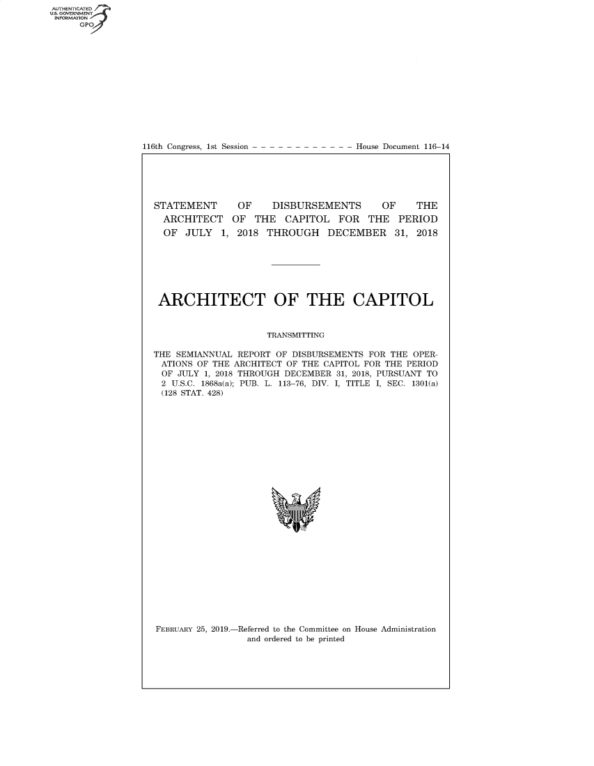 handle is hein.congrecdocs/crptdocsxaagv0001 and id is 1 raw text is: 















116th Congress, 1st Session


House Document 116-14


STATEMENT


OF    DISBURSEMENTS


OF    THE


  ARCHITECT OF THE CAPITOL FOR THE PERIOD
  OF JULY 1, 2018 THROUGH DECEMBER 31, 2018







  ARCHITECT OF THE CAPITOL



                     TRANSMITTING

THE SEMIANNUAL REPORT OF DISBURSEMENTS FOR THE OPER-
ATIONS OF THE ARCHITECT OF THE CAPITOL FOR THE PERIOD
OF JULY 1, 2018 THROUGH DECEMBER 31, 2018, PURSUANT TO
2 U.S.C. 1868a(a); PUB. L. 113-76, DIV. I, TITLE I, SEC. 1301(a)
(128 STAT. 428)


FEBRUARY 25, 2019.-Referred to the Committee on House Administration
                 and ordered to be printed


AUTHENTICATE
U.S. GOVERNMENT
INFORMATION
     GPO


