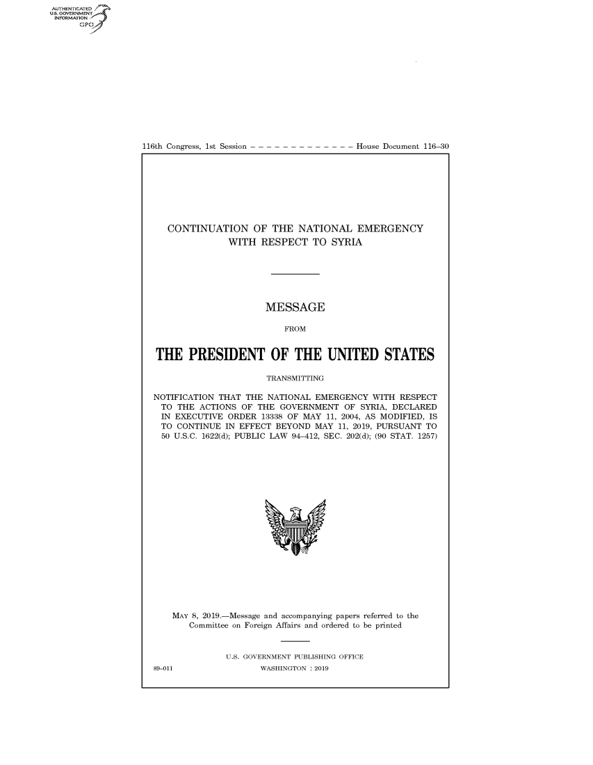 handle is hein.congrecdocs/crptdocsxaagz0001 and id is 1 raw text is: 















116th Congress, 1st Session


House Document 116-30


   CONTINUATION OF THE NATIONAL EMERGENCY
               WITH RESPECT TO SYRIA







                      MESSAGE

                          FROM


THE PRESIDENT OF THE UNITED STATES

                      TRANSMITTING

NOTIFICATION THAT THE NATIONAL EMERGENCY WITH RESPECT
  TO THE ACTIONS OF THE GOVERNMENT OF SYRIA, DECLARED
  IN EXECUTIVE ORDER 13338 OF MAY 11, 2004, AS MODIFIED, IS
  TO CONTINUE IN EFFECT BEYOND MAY 11, 2019, PURSUANT TO
  50 U.S.C. 1622(d); PUBLIC LAW 94-412, SEC. 202(d); (90 STAT. 1257)


MAY 8, 2019.-Message and accompanying papers referred to the
   Committee on Foreign Affairs and ordered to be printed


           U.S. GOVERNMENT PUBLISHING OFFICE


AUTHENTICATEO
U.S. -OVERNMENT
INFORMATION
      Op


89-011


WASHINGTON : 2019


