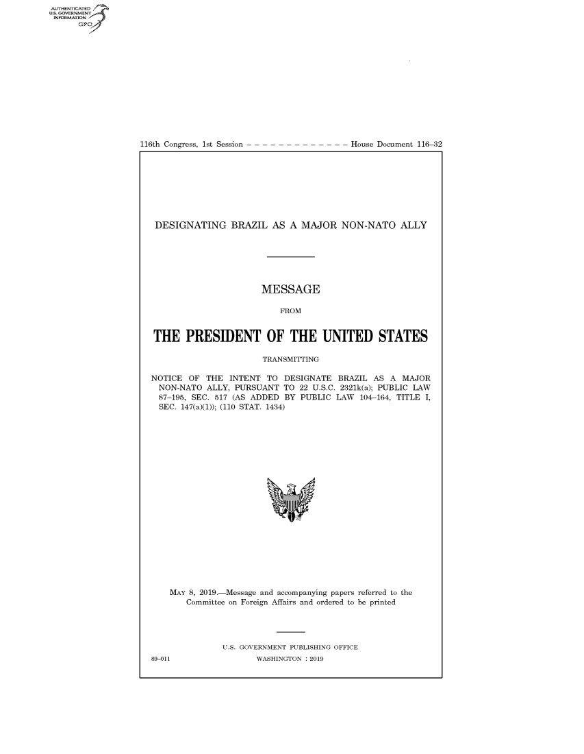 handle is hein.congrecdocs/crptdocsxaahb0001 and id is 1 raw text is: 















116th Congress, 1st Session


House Document 116-32


DESIGNATING BRAZIL AS A MAJOR NON-NATO ALLY







                       MESSAGE

                           FROM


THE PRESIDENT OF THE UNITED STATES

                       TRANSMITTING

NOTICE OF THE INTENT TO DESIGNATE BRAZIL AS A MAJOR
  NON-NATO ALLY, PURSUANT TO 22 U.S.C. 2321k(a); PUBLIC LAW
  87-195, SEC. 517 (AS ADDED BY PUBLIC LAW 104-164, TITLE I,
  SEC. 147(a)(1)); (110 STAT. 1434)


MAY 8, 2019.-Message and accompanying papers referred to the
   Committee on Foreign Affairs and ordered to be printed




           U.S. GOVERNMENT PUBLISHING OFFICE


AUTHENTICATEO
U.S. -OVERNMENT
INFORMATION
      Op


89-011


WASHINGTON : 2019


