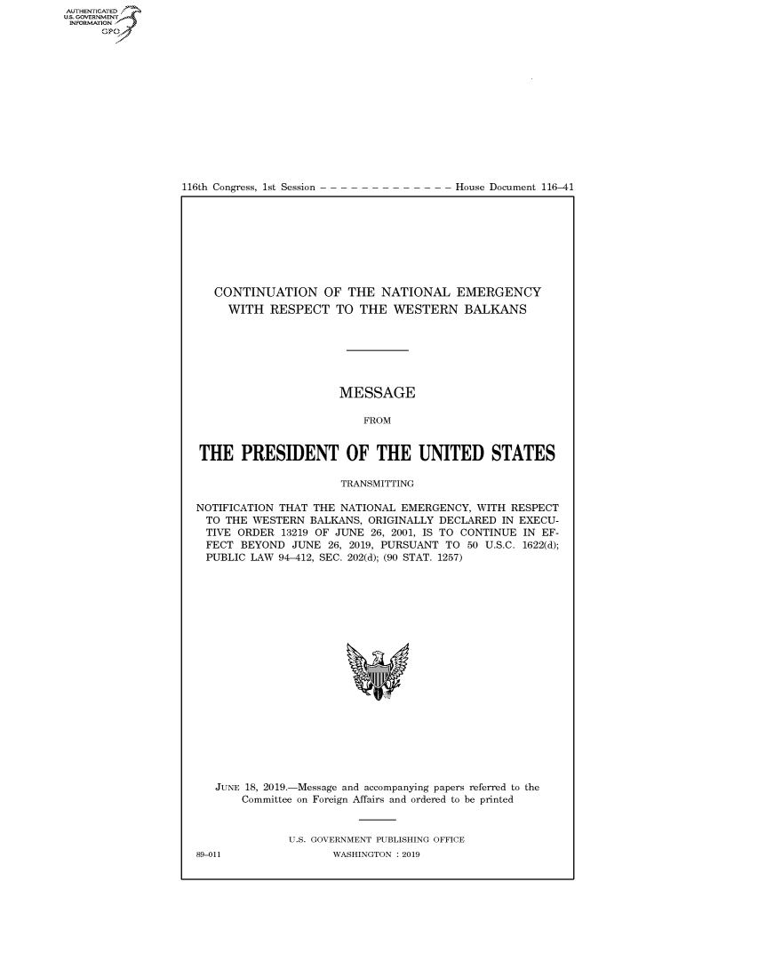handle is hein.congrecdocs/crptdocsxaahj0001 and id is 1 raw text is: 















116th Congress, 1st Session


House Document 116-41


   CONTINUATION OF THE NATIONAL EMERGENCY
     WITH RESPECT TO THE WESTERN BALKANS







                      MESSAGE

                          FROM


THE PRESIDENT OF THE UNITED STATES

                      TRANSMITTING

NOTIFICATION THAT THE NATIONAL EMERGENCY, WITH RESPECT
  TO THE WESTERN BALKANS, ORIGINALLY DECLARED IN EXECU-
  TIVE ORDER 13219 OF JUNE 26, 2001, IS TO CONTINUE IN EF-
  FECT BEYOND JUNE 26, 2019, PURSUANT TO 50 U.S.C. 1622(d);
  PUBLIC LAW 94-412, SEC. 202(d); (90 STAT. 1257)


JUNE 18, 2019.-Message and accompanying papers referred to the
    Committee on Foreign Affairs and ordered to be printed


           U.S. GOVERNMENT PUBLISHING OFFICE


AUTHENTICATEO
U.S. GOVERNMENT
INFORMATION
      Op


89-011


WASHINGTON : 2019


