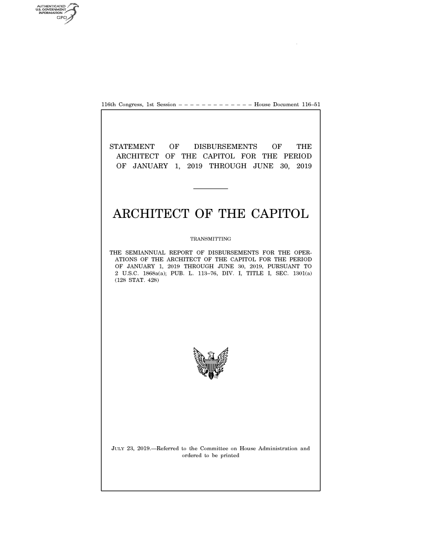 handle is hein.congrecdocs/crptdocsxaahr0001 and id is 1 raw text is: 















116th Congress, 1st Session


House Document 116-51


STATEMENT       OF    DISBURSEMENTS       OF     THE
  ARCHITECT OF THE CAPITOL FOR THE PERIOD
  OF JANUARY 1, 2019 THROUGH JUNE 30, 2019







  ARCHITECT OF THE CAPITOL



                     TRANSMITTING

THE SEMIANNUAL REPORT OF DISBURSEMENTS FOR THE OPER-
ATIONS OF THE ARCHITECT OF THE CAPITOL FOR THE PERIOD
OF JANUARY 1, 2019 THROUGH JUNE 30, 2019, PURSUANT TO
2 U.S.C. 1868a(a); PUB. L. 113-76, DIV. I, TITLE I, SEC. 1301(a)
(128 STAT. 428)


JULY 23, 2019.-Referred to the Committee on House Administration and
                  ordered to be printed


AUTHENTICATEO
U.S. GOVERNMENT
INFORMATION
     Op



