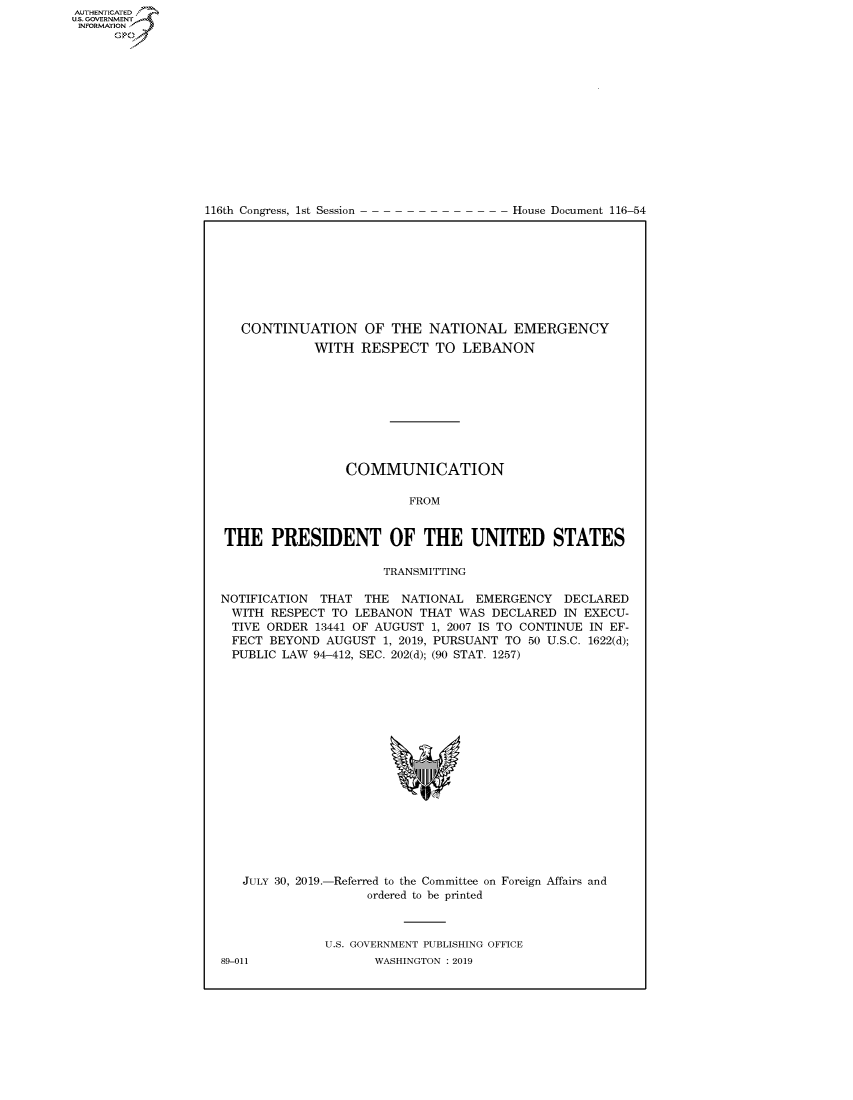 handle is hein.congrecdocs/crptdocsxaaht0001 and id is 1 raw text is: 















116th Congress, 1st Session


House Document 116-54


   CONTINUATION OF THE NATIONAL EMERGENCY
             WITH RESPECT TO LEBANON









                 COMMUNICATION

                         FROM


THE PRESIDENT OF THE UNITED STATES

                      TRANSMITTING

NOTIFICATION THAT THE NATIONAL EMERGENCY DECLARED
WITH RESPECT TO LEBANON THAT WAS DECLARED IN EXECU-
TIVE ORDER 13441 OF AUGUST 1, 2007 IS TO CONTINUE IN EF-
FECT BEYOND AUGUST 1, 2019, PURSUANT TO 50 U.S.C. 1622(d);
PUBLIC LAW 94-412, SEC. 202(d); (90 STAT. 1257)


JULY 30, 2019.-Referred to the Committee on Foreign Affairs and
                 ordered to be printed


U.S. GOVERNMENT PUBLISHING OFFICE
       WASHINGTON : 2019


89-011


AUTHENTICATEO
U.S. GOVERNMENT
INFORMATION
      Op


