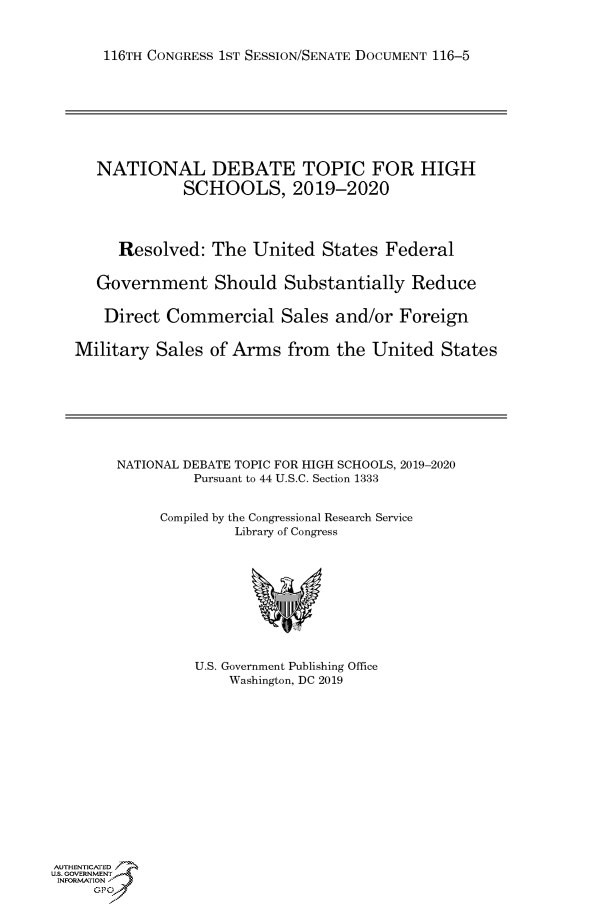 handle is hein.congrecdocs/crptdocsxaahv0001 and id is 1 raw text is: 


    116TH CONGRESS 1ST SESSION/SENATE DOCUMENT 116-5








    NATIONAL DEBATE TOPIC FOR HIGH
             SCHOOLS, 2019-2020




     Resolved: The United States Federal


   Government Should Substantially Reduce

   Direct Commercial Sales and/or Foreign


Military Sales of Arms from the United States


NATIONAL DEBATE TOPIC FOR HIGH SCHOOLS, 2019-2020
         Pursuant to 44 U.S.C. Section 1333


     Compiled by the Congressional Research Service
              Library of Congress


U.S. Government Publishing Office
    Washington, DC 2019


AUTHENTICATED
US. GOVERNMENT
INFORMATION'J
     GPJ


