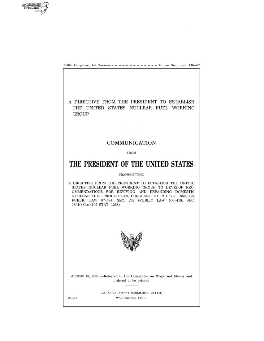 handle is hein.congrecdocs/crptdocsxaaib0001 and id is 1 raw text is: AUTHENTICATEO
U.S. GOVERNMENT
INFORMATION
      Op


116th Congress, 1st Session


House Document 116-57


A DIRECTIVE FROM THE PRESIDENT TO ESTABLISH
  THE UNITED STATES NUCLEAR FUEL WORKING
  GROUP







                 COMMUNICATION

                         FROM


THE PRESIDENT OF THE UNITED STATES

                     TRANSMITTING

A DIRECTIVE FROM THE PRESIDENT TO ESTABLISH THE UNITED
  STATES NUCLEAR FUEL WORKING GROUP TO DEVELOP REC-
  OMMENDATIONS FOR REVIVING AND EXPANDING DOMESTIC
  NUCLEAR FUEL PRODUCTION, PURSUANT TO 19 U.S.C. 1862(c)(2);
  PUBLIC LAW 87-794, SEC. 232 (PUBLIC LAW 100-418, SEC.
  1501(a)(3); (102 STAT. 1258)


AUGUST 13, 2019.-Referred to the Committee on Ways and Means and
                  ordered to be printed


             U.S. GOVERNMENT PUBLISHING OFFICE


89-011


WASHINGTON : 2019


