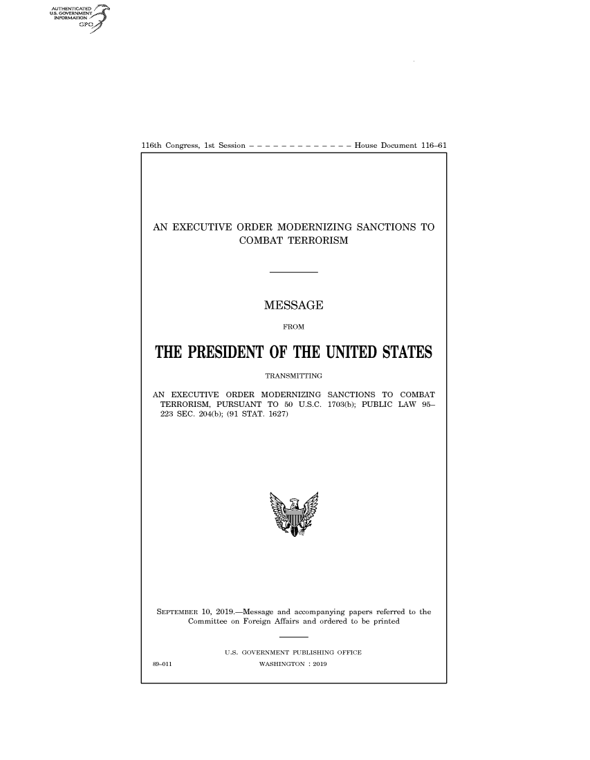 handle is hein.congrecdocs/crptdocsxaaig0001 and id is 1 raw text is: 















116th Congress, 1st Session


House Document 116-61


AN EXECUTIVE ORDER MODERNIZING SANCTIONS TO
                 COMBAT TERRORISM







                      MESSAGE

                          FROM


THE PRESIDENT OF THE UNITED STATES

                       TRANSMITTING


AN EXECUTIVE ORDER MODERNIZING
  TERRORISM, PURSUANT TO 50 U.S.C.
  223 SEC. 204(b); (91 STAT. 1627)


SANCTIONS TO COMBAT
1703(b); PUBLIC LAW 95-


SEPTEMBER 10, 2019.-Message and accompanying papers referred to the
      Committee on Foreign Affairs and ordered to be printed


              U.S. GOVERNMENT PUBLISHING OFFICE


AUTHENTICATEO
U.S. GOVERNMENT
INFORMATION
      Op


89-011


WASHINGTON : 2019


