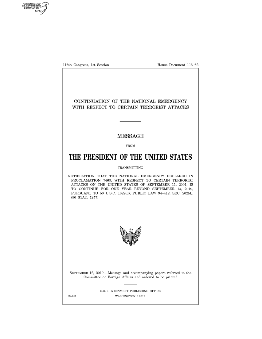 handle is hein.congrecdocs/crptdocsxaaih0001 and id is 1 raw text is: 















116th Congress, 1st Session


House Document 116-62


   CONTINUATION OF THE NATIONAL EMERGENCY
   WITH RESPECT TO CERTAIN TERRORIST ATTACKS







                      MESSAGE

                          FROM


THE PRESIDENT OF THE UNITED STATES

                      TRANSMITTING

NOTIFICATION THAT THE NATIONAL EMERGENCY DECLARED IN
  PROCLAMATION 7463, WITH RESPECT TO CERTAIN TERRORIST
  ATTACKS ON THE UNITED STATES OF SEPTEMBER 11, 2001, IS
  TO CONTINUE FOR ONE YEAR BEYOND SEPTEMBER 14, 2019,
  PURSUANT TO 50 U.S.C. 1622(d); PUBLIC LAW 94-412, SEC. 202(d);
  (90 STAT. 1257)


SEPTEMBER 12, 2019.-Message and accompanying papers referred to the
      Committee on Foreign Affairs and ordered to be printed


             U.S. GOVERNMENT PUBLISHING OFFICE


AUTHENTICATEO
U.S. GOVERNMENT
INFORMATION
      Op


89-011


WASHINGTON : 2019


