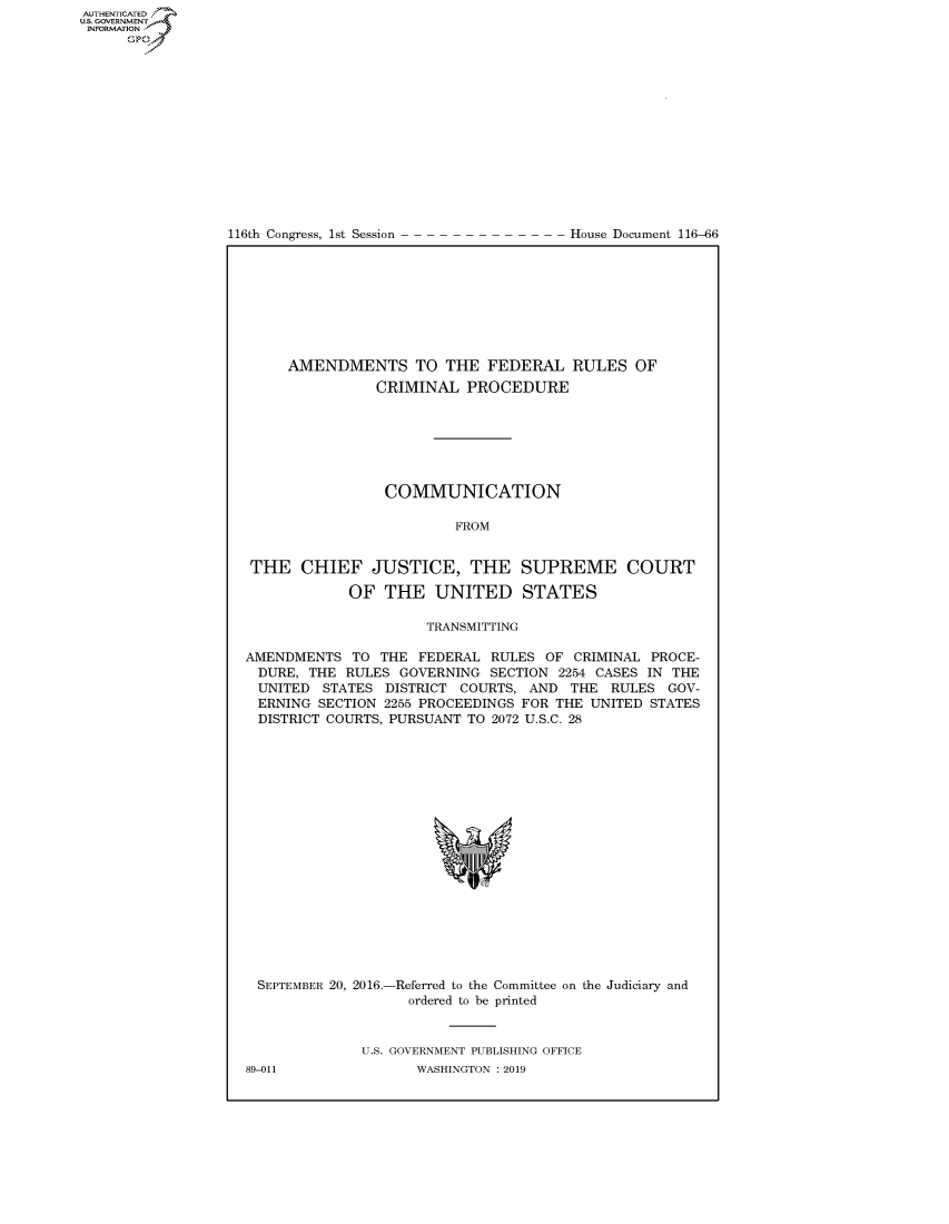 handle is hein.congrecdocs/crptdocsxaail0001 and id is 1 raw text is: 















116th Congress, 1st Session


House Document 116-66


     AMENDMENTS TO THE FEDERAL RULES OF
                CRIMINAL PROCEDURE







                COMMUNICATION

                         FROM


 THE CHIEF JUSTICE, THE SUPREME COURT

            OF THE UNITED STATES

                     TRANSMITTING

AMENDMENTS TO THE FEDERAL RULES OF CRIMINAL PROCE-
DURE, THE RULES GOVERNING SECTION 2254 CASES IN THE
UNITED STATES DISTRICT COURTS, AND THE RULES GOV-
ERNING SECTION 2255 PROCEEDINGS FOR THE UNITED STATES
DISTRICT COURTS, PURSUANT TO 2072 U.S.C. 28


SEPTEMBER 20, 2016.-


-Referred to the Committee on the Judiciary and
  ordered to be printed


U.S. GOVERNMENT PUBLISHING OFFICE
       WASHINGTON : 2019


89-011


AUTHENTICATEO
U.S. GOVERNMENT
INFORMATION
      Op


