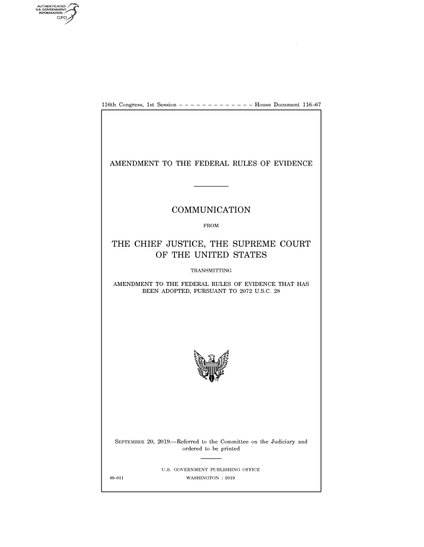 handle is hein.congrecdocs/crptdocsxaaim0001 and id is 1 raw text is: 















116th Congress, 1st Session


House Document 116-67


AMENDMENT TO THE FEDERAL RULES OF EVIDENCE







                 COMMUNICATION

                         FROM


 THE CHIEF JUSTICE, THE SUPREME COURT

            OF THE UNITED STATES

                      TRANSMITTING

 AMENDMENT TO THE FEDERAL RULES OF EVIDENCE THAT HAS
         BEEN ADOPTED, PURSUANT TO 2072 U.S.C. 28


SEPTEMBER 20, 2019.-Referred to the Committee on the Judiciary and
                    ordered to be printed


              U.S. GOVERNMENT PUBLISHING OFFICE
89-011              WASHINGTON : 2019


AUTHENTICATED
U.S. GOVERNMENT
INFORMATION
      Op



