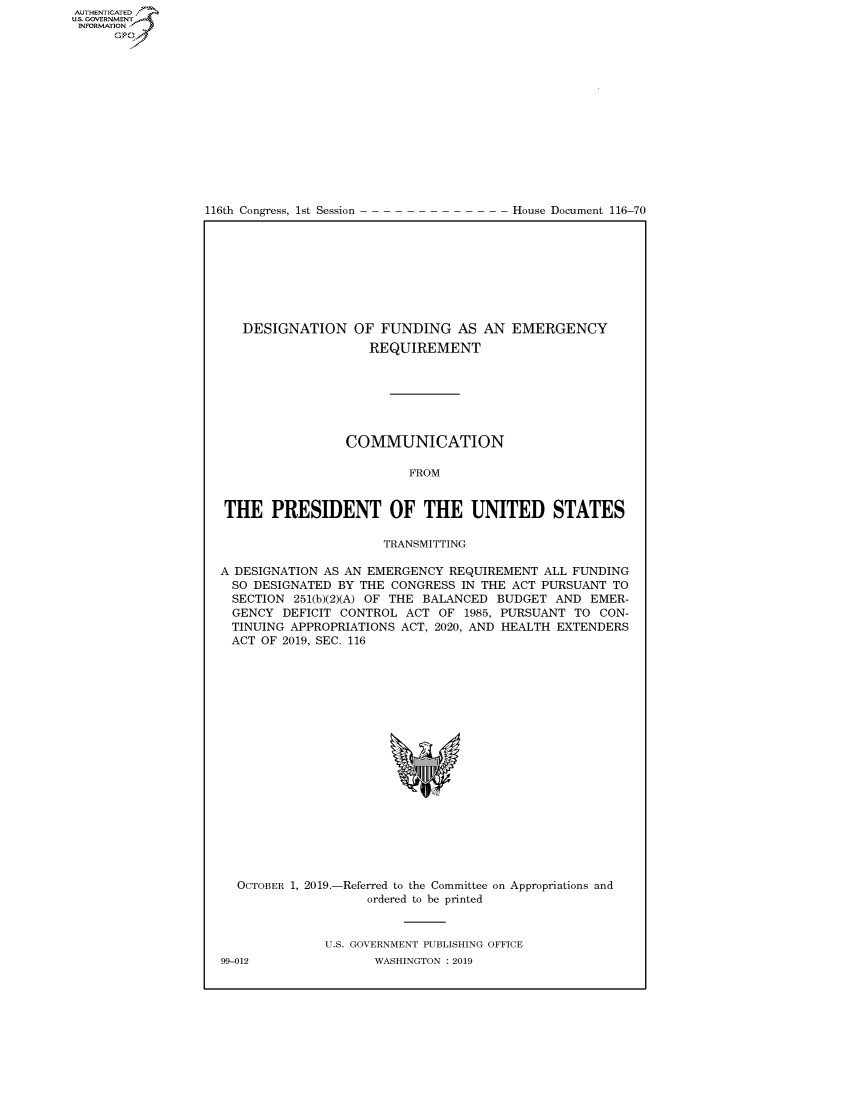 handle is hein.congrecdocs/crptdocsxaaio0001 and id is 1 raw text is: 















116th Congress, 1st Session


House Document 116-70


   DESIGNATION OF FUNDING AS AN EMERGENCY
                    REQUIREMENT







                 COMMUNICATION

                         FROM


THE PRESIDENT OF THE UNITED STATES

                      TRANSMITTING

A DESIGNATION AS AN EMERGENCY REQUIREMENT ALL FUNDING
  SO DESIGNATED BY THE CONGRESS IN THE ACT PURSUANT TO
  SECTION 251(b)(2)(A) OF THE BALANCED BUDGET AND EMER-
  GENCY DEFICIT CONTROL ACT OF 1985, PURSUANT TO CON-
  TINUING APPROPRIATIONS ACT, 2020, AND HEALTH EXTENDERS
  ACT OF 2019, SEC. 116


OCTOBER 1, 2019.-


-Referred to the Committee
    ordered to be printed


on Appropriations and


U.S. GOVERNMENT PUBLISHING OFFICE
       WASHINGTON : 2019


99-012


AUTHENTICATEO
U.S. GOVERNMENT
INFORMATION
      Op



