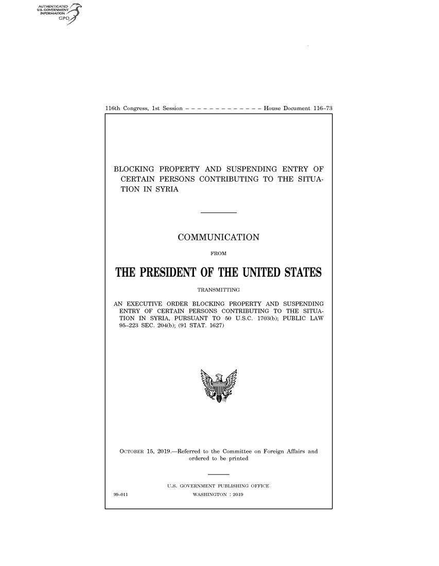 handle is hein.congrecdocs/crptdocsxaaiq0001 and id is 1 raw text is: AUTHENTICATE
U.S. GOVERNMENT
INFORMATION
      Op


116th Congress, 1st Session


House Document 116-73


BLOCKING PROPERTY AND SUSPENDING ENTRY OF
  CERTAIN PERSONS CONTRIBUTING TO THE SITUA-
  TION IN SYRIA







                 COMMUNICATION

                         FROM


THE PRESIDENT OF THE UNITED STATES

                      TRANSMITTING

AN EXECUTIVE ORDER BLOCKING PROPERTY AND SUSPENDING
  ENTRY OF CERTAIN PERSONS CONTRIBUTING TO THE SITUA-
  TION IN SYRIA, PURSUANT TO 50 U.S.C. 1703(b); PUBLIC LAW
  95-223 SEC. 204(b); (91 STAT. 1627)


OCTOBER 15, 2019.-


-Referred to the Committee on Foreign Affairs and
    ordered to be printed


U.S. GOVERNMENT PUBLISHING OFFICE
       WASHINGTON : 2019


99-011


