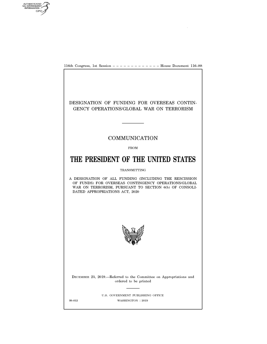 handle is hein.congrecdocs/crptdocsxaaiw0001 and id is 1 raw text is: 















116th Congress, 1st Session


House Document 116-88


DESIGNATION OF FUNDING FOR OVERSEAS CONTIN-
  GENCY OPERATIONS/GLOBAL WAR ON TERRORISM







                 COMMUNICATION

                         FROM


THE PRESIDENT OF THE UNITED STATES

                     TRANSMITTING

A DESIGNATION OF ALL FUNDING (INCLUDING THE RESCISSION
  OF FUNDS) FOR OVERSEAS CONTINGENCY OPERATIONS/GLOBAL
  WAR ON TERRORISM, PURSUANT TO SECTION 6(b) OF CONSOLI-
  DATED APPROPRIATIONS ACT, 2020


DECEMBER 23, 2019.-


-Referred to the Committee on Appropriations and
   ordered to be printed


U.S. GOVERNMENT PUBLISHING OFFICE
       WASHINGTON : 2019


99-012


AUTHENTICATEO
U.S. GOVERNMENT
INFORMATION
      Op


