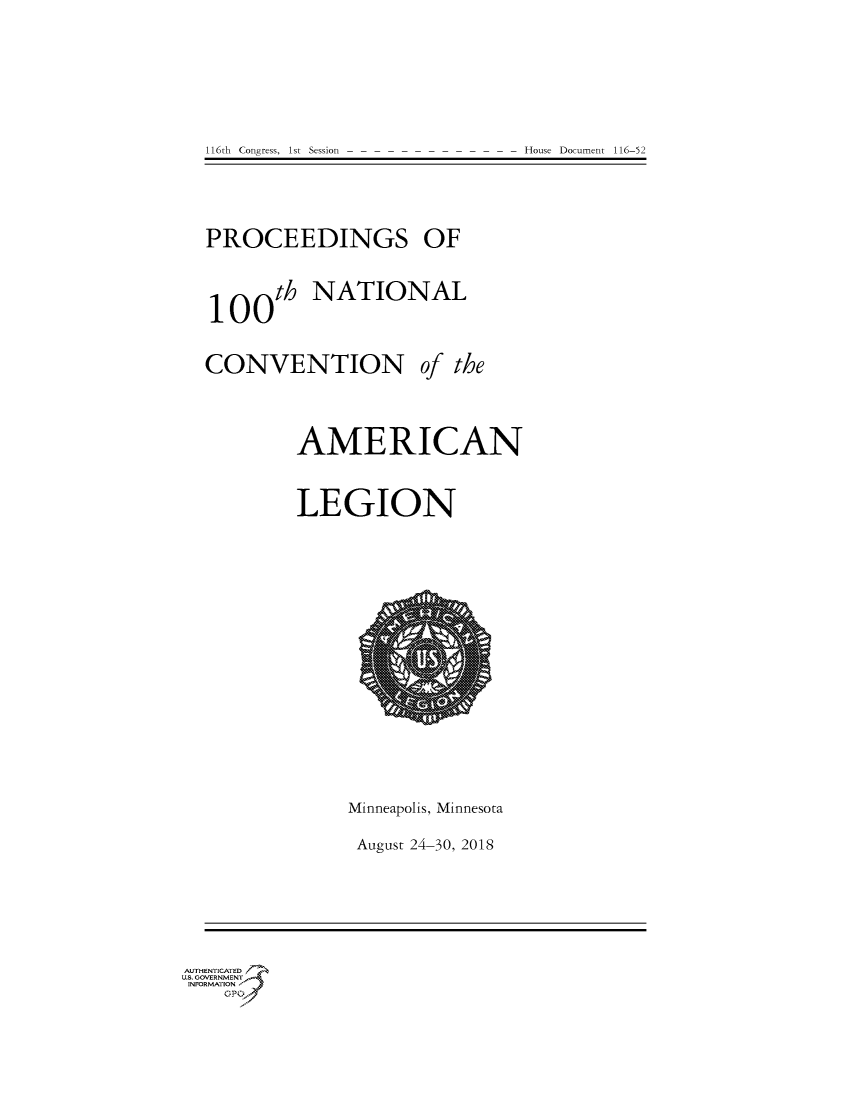 handle is hein.congrecdocs/crptdocsxaaiz0001 and id is 1 raw text is: 








116th  Congress, 1st Session


PROCEEDINGS OF




100th NATIONAL


CONVENTION of the




         AMERICAN



         LEGION


Minneapolis, Minnesota

August 24-30, 2018


AUTHENTICATED
US. GOVERNMENT_,
INFORMATION
    %G P  '


House Document 116-52


