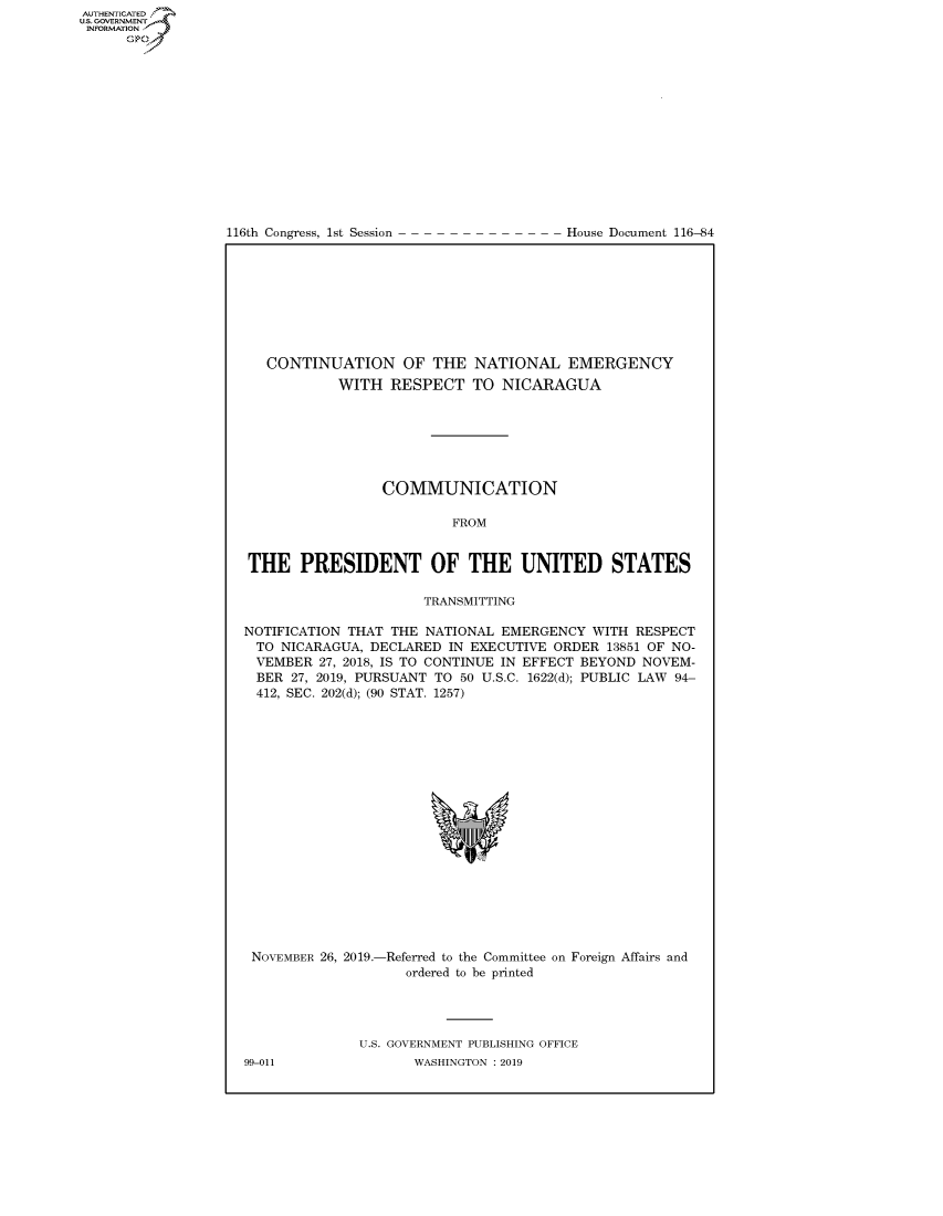 handle is hein.congrecdocs/crptdocsxaajd0001 and id is 1 raw text is: 















116th Congress, 1st Session


House Document 116-84


   CONTINUATION OF THE NATIONAL EMERGENCY
           WITH RESPECT TO NICARAGUA







                 COMMUNICATION

                         FROM


THE PRESIDENT OF THE UNITED STATES

                      TRANSMITTING

NOTIFICATION THAT THE NATIONAL EMERGENCY WITH RESPECT
TO NICARAGUA, DECLARED IN EXECUTIVE ORDER 13851 OF NO-
VEMBER 27, 2018, IS TO CONTINUE IN EFFECT BEYOND NOVEM-
BER 27, 2019, PURSUANT TO 50 U.S.C. 1622(d); PUBLIC LAW 94-
412, SEC. 202(d); (90 STAT. 1257)


NOVEMBER 26, 2019.-Referred to the Committee on Foreign Affairs and
                   ordered to be printed


U.S. GOVERNMENT PUBLISHING OFFICE
       WASHINGTON : 2019


99-011


AUTHENTICATEO
U.S. GOVERNMENT
INFORMATION
      Op


