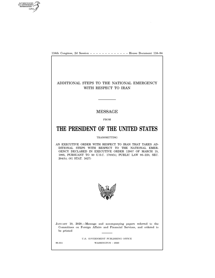 handle is hein.congrecdocs/crptdocsxaajg0001 and id is 1 raw text is: 















116th Congress, 2d Session


House Document 116-94


ADDITIONAL STEPS
               WITH


TO THE NATIONAL EMERGENCY
RESPECT TO IRAN


                       MESSAGE

                          FROM


 THE PRESIDENT OF THE UNITED STATES

                       TRANSMITTING

AN EXECUTIVE ORDER WITH RESPECT TO IRAN THAT TAKES AD-
  DITIONAL STEPS WITH RESPECT TO THE NATIONAL EMER-
  GENCY DECLARED IN EXECUTIVE ORDER 12957 OF MARCH 15,
  1995, PURSUANT TO 50 U.S.C. 1703(b); PUBLIC LAW 95-223, SEC.
  204(b); (91 STAT. 1627)


JANUARY 10, 2020.-Message and accompanying papers referred to the
  Committees on Foreign Affairs and Financial Services, and ordered to
  be printed

               U.S. GOVERNMENT PUBLISHING OFFICE


AUTHENTICATEO
U.S. GOVERNMENT
INFORMATION
      Op


99-011


WASHINGTON : 2020



