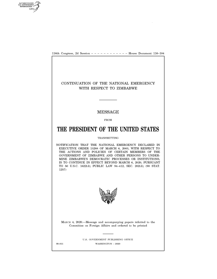 handle is hein.congrecdocs/crptdocsxaajo0001 and id is 1 raw text is: 















116th Congress, 2d Session


House Document 116-104


   CONTINUATION OF THE NATIONAL EMERGENCY
            WITH RESPECT TO ZIMBABWE







                      MESSAGE

                         FROM


THE PRESIDENT OF THE UNITED STATES

                      TRANSMITTING

NOTIFICATION THAT THE NATIONAL EMERGENCY DECLARED IN
EXECUTIVE ORDER 13288 OF MARCH 6, 2003, WITH RESPECT TO
THE ACTIONS AND POLICIES OF CERTAIN MEMBERS OF THE
  GOVERNMENT OF ZIMBABWE AND OTHER PERSONS TO UNDER-
  MINE ZIMBABWE'S DEMOCRATIC PROCESSES OR INSTITUTIONS,
  IS TO CONTINUE IN EFFECT BEYOND MARCH 6, 2020, PURSUANT
  TO 50 U.S.C. 1622(d); PUBLIC LAW 94-412, SEC. 202(d); (90 STAT.
  1257)


MARCH 4, 2020.-Message and accompanying papers referred to the
    Committee on Foreign Affairs and ordered to be printed



           U.S. GOVERNMENT PUBLISHING OFFICE


AUTHENTICATEO
U.S. GOVERNMENT
INFORMATION
      Op


99-011


WASHINGTON : 2020


