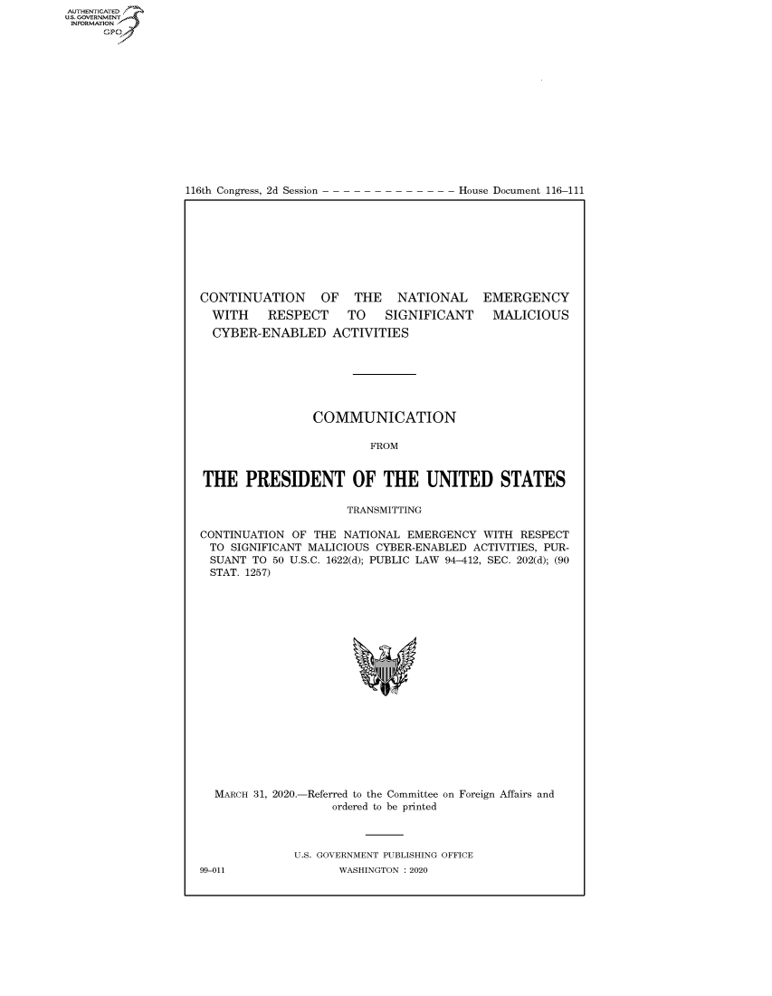 handle is hein.congrecdocs/crptdocsxaajv0001 and id is 1 raw text is: 















116th Congress, 2d Session


House Document 116-111


CONTINUATION OF THE NATIONAL EMERGENCY


WITH  RESPECT TO  SIGNIFICANT
CYBER-ENABLED ACTIVITIES


MALICIOUS


                 COMMUNICATION

                         FROM


THE PRESIDENT OF THE UNITED STATES

                      TRANSMITTING

CONTINUATION OF THE NATIONAL EMERGENCY WITH RESPECT
TO SIGNIFICANT MALICIOUS CYBER-ENABLED ACTIVITIES, PUR-
SUANT TO 50 U.S.C. 1622(d); PUBLIC LAW 94-412, SEC. 202(d); (90
STAT. 1257)


MARCH 31, 2020.-


-Referred to the Committee on Foreign Affairs and
    ordered to be printed


U.S. GOVERNMENT PUBLISHING OFFICE
       WASHINGTON :2020


99-011


AUTHENTICATEO
U.S. GOVERNMENT
INFORMATION
      Op


