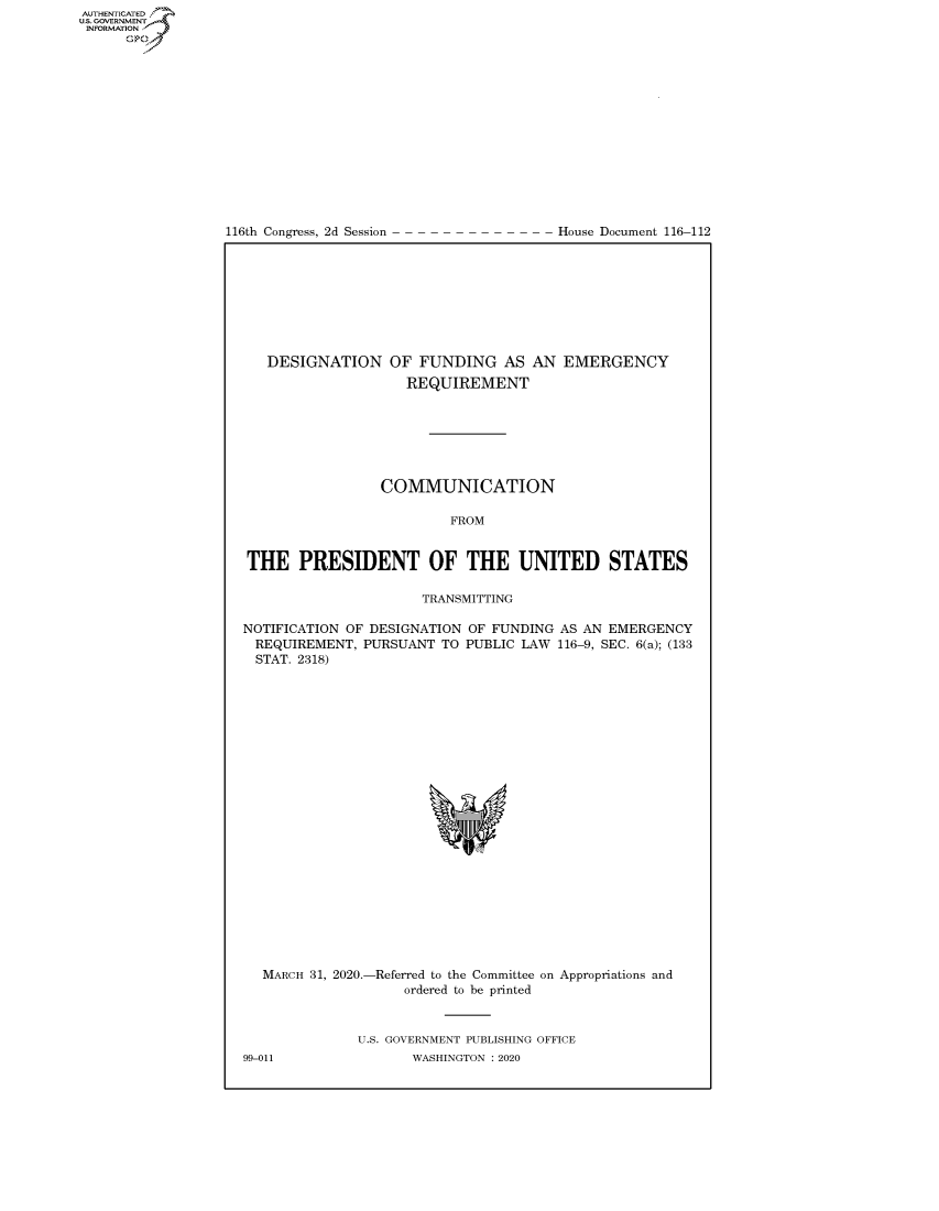 handle is hein.congrecdocs/crptdocsxaajw0001 and id is 1 raw text is: 















116th Congress, 2d Session


House Document 116-112


   DESIGNATION OF FUNDING AS AN EMERGENCY
                    REQUIREMENT







                 COMMUNICATION

                         FROM


THE PRESIDENT OF THE UNITED STATES

                      TRANSMITTING

NOTIFICATION OF DESIGNATION OF FUNDING AS AN EMERGENCY
REQUIREMENT, PURSUANT TO PUBLIC LAW 116-9, SEC. 6(a); (133
  STAT. 2318)


  MARCH 31, 2020.-Referred to the Committee on Appropriations and
                    ordered to be printed


              U.S. GOVERNMENT PUBLISHING OFFICE
99-011               WASHINGTON :2020


AUTHENTICATED
U.S. GOVERNMENT
INFORMATION
      Op


