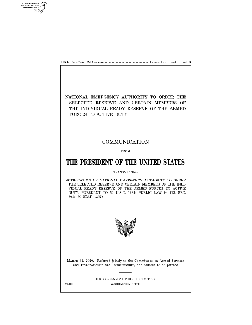 handle is hein.congrecdocs/crptdocsxaajx0001 and id is 1 raw text is: 















116th Congress, 2d Session


House Document 116-113


NATIONAL EMERGENCY AUTHORITY TO ORDER THE
  SELECTED RESERVE AND CERTAIN MEMBERS OF
  THE INDIVIDUAL READY RESERVE OF THE ARMED
  FORCES TO ACTIVE DUTY







                COMMUNICATION

                         FROM


THE PRESIDENT OF THE UNITED STATES

                     TRANSMITTING

NOTIFICATION OF NATIONAL EMERGENCY AUTHORITY TO ORDER
THE SELECTED RESERVE AND CERTAIN MEMBERS OF THE INDI-
VIDUAL READY RESERVE OF THE ARMED FORCES TO ACTIVE
DUTY, PURSUANT TO 50 U.S.C. 1631; PUBLIC LAW 94-412, SEC.
301; (90 STAT. 1257)


MARCH 31, 2020.-Referred jointly to the Committees on Armed Services
   and Transportation and Infrastructure, and ordered to be printed



             U.S. GOVERNMENT PUBLISHING OFFICE


AUTHENTICATEO
U.S. GOVERNMENT
INFORMATION
      Op


99-011


WASHINGTON : 2020



