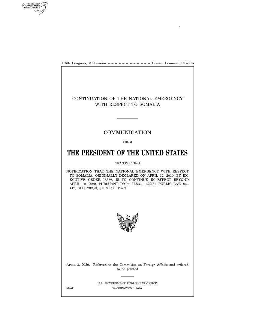 handle is hein.congrecdocs/crptdocsxaajz0001 and id is 1 raw text is: 















116th Congress, 2d Session


House Document 116-115


   CONTINUATION OF THE NATIONAL EMERGENCY
             WITH RESPECT TO SOMALIA







                 COMMUNICATION

                          FROM


THE PRESIDENT OF THE UNITED STATES

                      TRANSMITTING

NOTIFICATION THAT THE NATIONAL EMERGENCY WITH RESPECT
  TO SOMALIA, ORIGINALLY DECLARED ON APRIL 12, 2010, BY EX-
  ECUTIVE ORDER 13536, IS TO CONTINUE IN EFFECT BEYOND
  APRIL 12, 2020, PURSUANT TO 50 U.S.C. 1622(d); PUBLIC LAW 94-
  412, SEC. 202(d); (90 STAT. 1257)


APRIL 3, 2020.-Referred to


the Committee on Foreign Affairs and ordered
  to be printed


U.S. GOVERNMENT PUBLISHING OFFICE
       WASHINGTON :2020


99-011


AUTHENTICATEO
U.S. GOVERNMENT
INFORMATION
      Op


