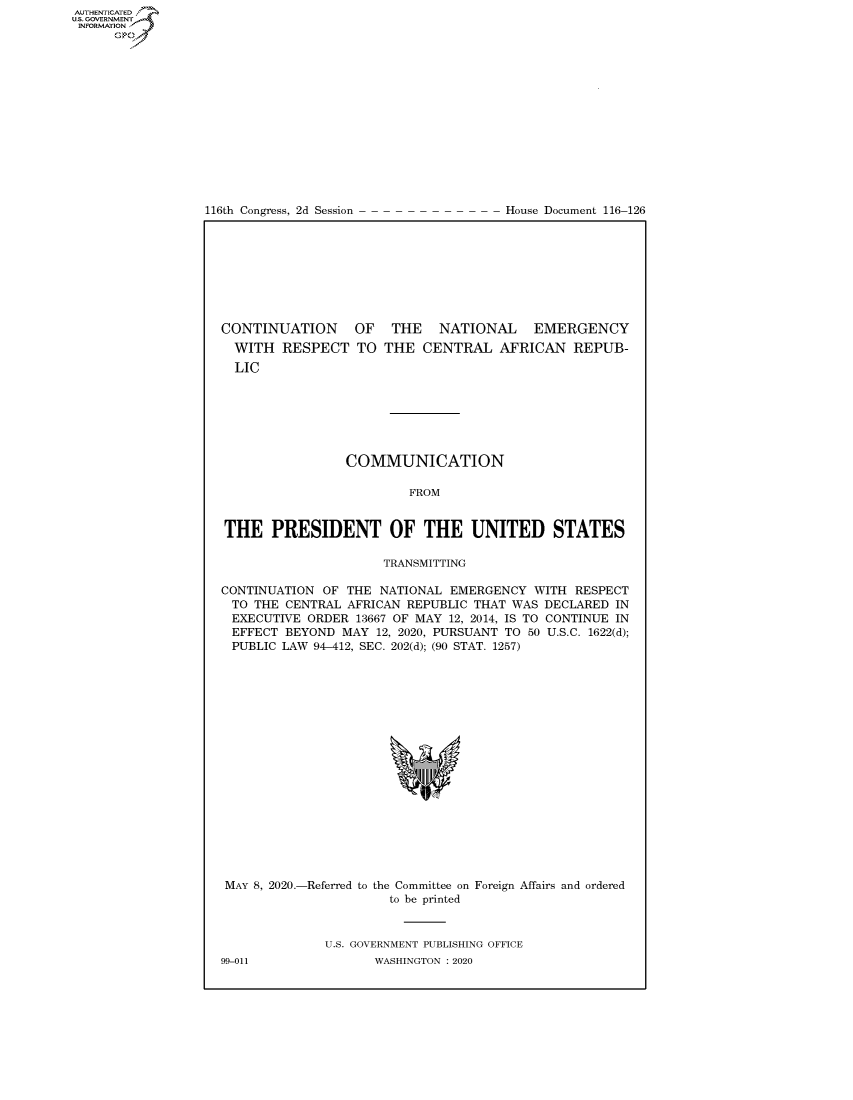 handle is hein.congrecdocs/crptdocsxaakk0001 and id is 1 raw text is: AUTHENTICATEO
U.S. GOVERNMENT
INFORMATION
      Op


116th Congress, 2d Session


House Document 116-126


CONTINUATION OF THE NATIONAL EMERGENCY


WITH RESPECT TO
LIC


THE CENTRAL AFRICAN REPUB-


                 COMMUNICATION

                         FROM


THE PRESIDENT OF THE UNITED STATES

                      TRANSMITTING

CONTINUATION OF THE NATIONAL EMERGENCY WITH RESPECT
TO THE CENTRAL AFRICAN REPUBLIC THAT WAS DECLARED IN
EXECUTIVE ORDER 13667 OF MAY 12, 2014, IS TO CONTINUE IN
EFFECT BEYOND MAY 12, 2020, PURSUANT TO 50 U.S.C. 1622(d);
PUBLIC LAW 94-412, SEC. 202(d); (90 STAT. 1257)


MAY 8, 2020.-Referred to


the Committee on
  to be printed


Foreign Affairs and ordered


U.S. GOVERNMENT PUBLISHING OFFICE
       WASHINGTON :2020


99-011


