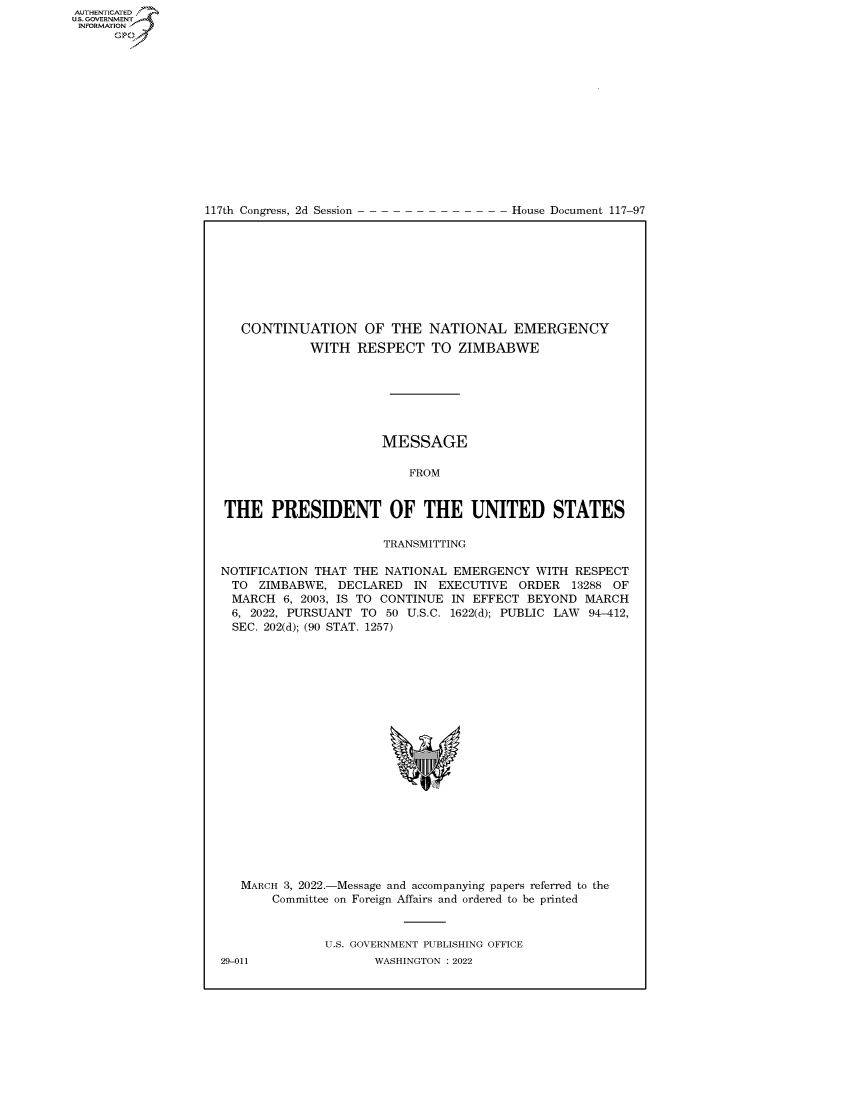 handle is hein.congrecdocs/crptdocsxaapy0001 and id is 1 raw text is: 117th Congress, 2d Session

House Document 117-97

CONTINUATION OF THE NATIONAL EMERGENCY
WITH RESPECT TO ZIMBABWE
MESSAGE
FROM
THE PRESIDENT OF THE UNITED STATES
TRANSMITTING
NOTIFICATION THAT THE NATIONAL EMERGENCY WITH RESPECT
TO ZIMBABWE, DECLARED IN EXECUTIVE ORDER 13288 OF
MARCH 6, 2003, IS TO CONTINUE IN EFFECT BEYOND MARCH
6, 2022, PURSUANT TO 50 U.S.C. 1622(d); PUBLIC LAW 94-412,
SEC. 202(d); (90 STAT. 1257)
MARCH 3, 2022.-Message and accompanying papers referred to the
Committee on Foreign Affairs and ordered to be printed
U.S. GOVERNMENT PUBLISHING OFFICE

AUTHENTICATED
U.S. GOVERNMENT
INFORMATION
Gps

29-011

WASHINGTON : 2022


