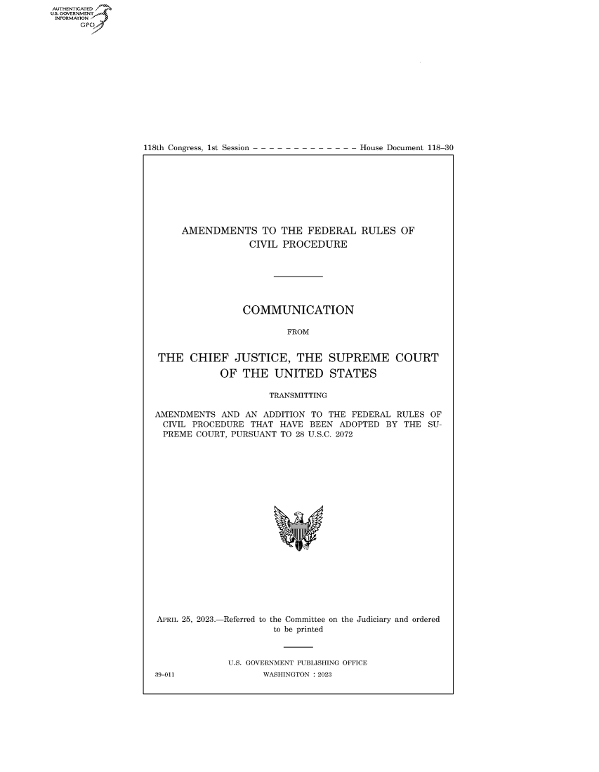 handle is hein.congrecdocs/crptdocsxaatt0001 and id is 1 raw text is: 
















118th Congress, 1st Session


House Document 118-30


     AMENDMENTS TO THE FEDERAL RULES OF
                  CIVIL PROCEDURE







                  COMMUNICATION

                         FROM


 THE   CHIEF   JUSTICE, THE SUPREME COURT

            OF  THE   UNITED STATES

                     TRANSMITTING

AMENDMENTS  AND  AN ADDITION TO  THE FEDERAL RULES  OF
CIVIL  PROCEDURE  THAT HAVE  BEEN  ADOPTED BY  THE SU-
PREME   COURT, PURSUANT TO 28 U.S.C. 2072






















APRIL 25, 2023.-Referred to the Committee on the Judiciary and ordered
                      to be printed



              U.S. GOVERNMENT PUBLISHING OFFICE
39-011              WASHINGTON :2023


AUTHENTICATED
U.GOVERNMENT
INFORMATION
      Ops


