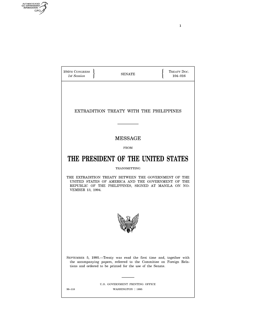 handle is hein.congrecdocs/crptdocsxakq0001 and id is 1 raw text is: AUTHENTICATED
U.S. GOVERNMENT
INFORMATION
      GP


104TH CONGRESS                                    TREATY Doc.
  1st Session              SENATE                   104-016









     EXTRADITION TREATY WITH THE PHILIPPINES






                        MESSAGE

                            FROM


  THE PRESIDENT OF THE UNITED STATES

                         TRANSMITTING


THE EXTRADITION TREATY BETWEEN THE GOVERNMENT
  UNITED STATES OF AMERICA AND THE GOVERNMENT
  REPUBLIC OF THE PHILIPPINES, SIGNED AT MANILA
  VEMBER 13, 1994.


OF THE
OF THE
ON NO-


SEPTEMBER 5, 1995.-Treaty was read the first time and, together with
  the accompanying papers, referred to the Committee on Foreign Rela-
  tions and ordered to be printed for the use of the Senate.




                U.S. GOVERNMENT PRINTING OFFICE


99-118


WASHINGTON : 1995


