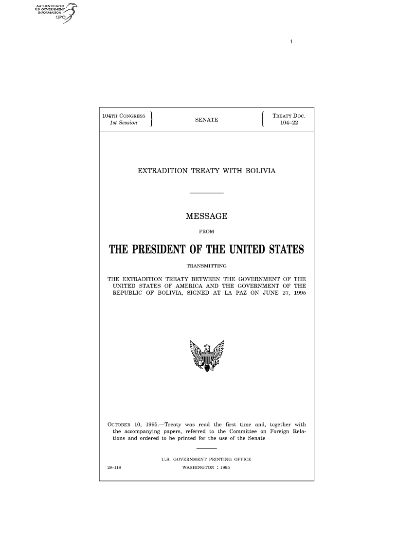handle is hein.congrecdocs/crptdocsxakx0001 and id is 1 raw text is: AUTHENTICATED
U.S. GOVERNMENT
INFORMATION
      Op


104TH CONGRESS                                    TREATY Doc.
  1st Session              SENATE                   104-22







          EXTRADITION TREATY WITH BOLIVIA







                        MESSAGE

                            FROM


  THE PRESIDENT OF THE UNITED STATES

                         TRANSMITTING


THE EXTRADITION TREATY BETWEEN THE GOVERNMENT
  UNITED STATES OF AMERICA AND THE GOVERNMENT
  REPUBLIC OF BOLIVIA, SIGNED AT LA PAZ ON JUNE


OF THE
OF THE
27, 1995


OCTOBER 10, 1995.-Treaty was read the first time and, together with
  the accompanying papers, referred to the Committee on Foreign Rela-
  tions and ordered to be printed for the use of the Senate


                U.S. GOVERNMENT PRINTING OFFICE
29-118                WASHINGTON : 1995


