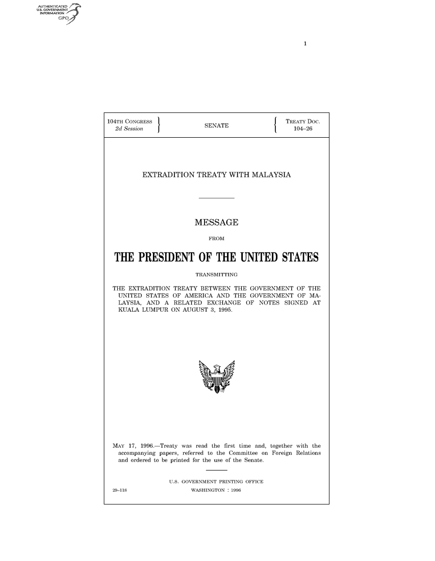 handle is hein.congrecdocs/crptdocsxalb0001 and id is 1 raw text is: AUTHENTICATED
U.S. GOVERNMENT
INFORMATION
      Op


104TH CONGRESS                                   TREATY Doc.
  2d Session               SENATE                   104-26






          EXTRADITION TREATY WITH MALAYSIA







                        MESSAGE

                            FROM


  THE PRESIDENT OF THE UNITED STATES

                        TRANSMITTING

 THE EXTRADITION TREATY BETWEEN THE GOVERNMENT OF THE
   UNITED STATES OF AMERICA AND THE GOVERNMENT OF MA-
   LAYSIA, AND A RELATED EXCHANGE OF NOTES SIGNED AT
   KUALA LUMPUR ON AUGUST 3, 1995.


MAY 17, 1996.-Treaty was read the first time and, together with the
  accompanying papers, referred to the Committee on Foreign Relations
  and ordered to be printed for the use of the Senate.


                U.S. GOVERNMENT PRINTING OFFICE


29-118


WASHINGTON : 1996


