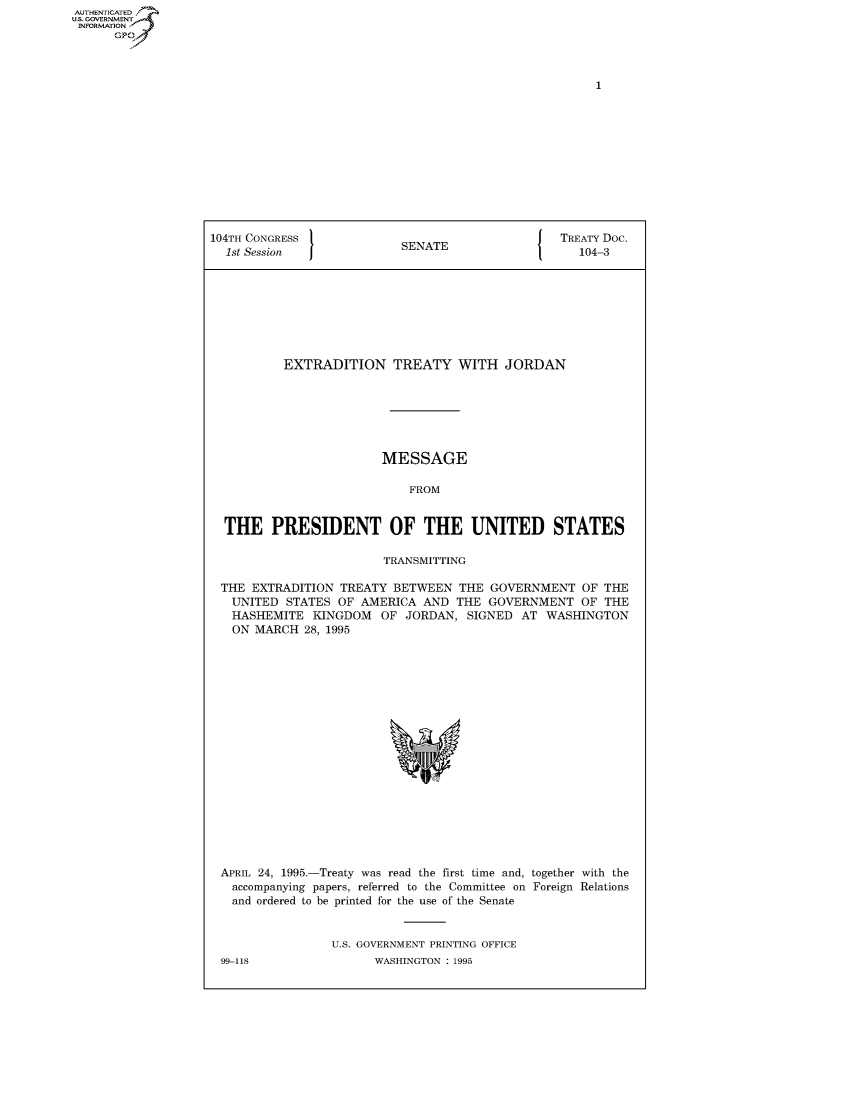 handle is hein.congrecdocs/crptdocsxalf0001 and id is 1 raw text is: AUTHENTICATED
U.S. GOVERNMENT
INFORMATION
      GP


104TH CONGRESS                                   TREATY Doc.
  1st Session              SENATE                   104-3








          EXTRADITION TREATY WITH JORDAN







                        MESSAGE

                            FROM


  THE PRESIDENT OF THE UNITED STATES

                        TRANSMITTING

 THE EXTRADITION TREATY BETWEEN THE GOVERNMENT OF THE
   UNITED STATES OF AMERICA AND THE GOVERNMENT OF THE
   HASHEMITE KINGDOM OF JORDAN, SIGNED AT WASHINGTON
   ON MARCH 28, 1995


APRIL 24, 1995.-Treaty was read the first time and, together with the
  accompanying papers, referred to the Committee on Foreign Relations
  and ordered to be printed for the use of the Senate


                U.S. GOVERNMENT PRINTING OFFICE
99-118                WASHINGTON : 1995


