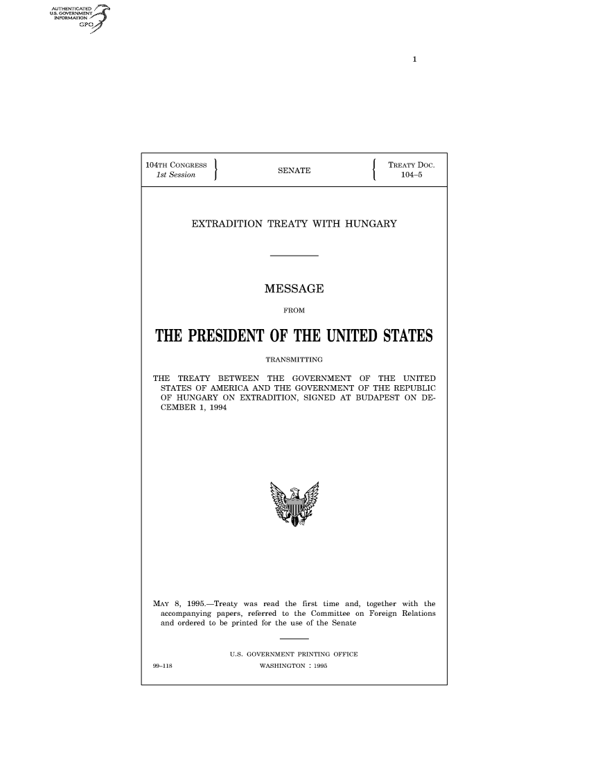 handle is hein.congrecdocs/crptdocsxalo0001 and id is 1 raw text is: AUTHENTICATED
U.S. GOVERNMENT
INFORMATION
      GP


104TH CONGRESS                                   TREATY Doc.
  1st Session              SENATE                   104-5





         EXTRADITION TREATY WITH HUNGARY







                        MESSAGE

                            FROM


  THE PRESIDENT OF THE UNITED STATES

                        TRANSMITTING

 THE TREATY BETWEEN THE GOVERNMENT OF THE UNITED
   STATES OF AMERICA AND THE GOVERNMENT OF THE REPUBLIC
   OF HUNGARY ON EXTRADITION, SIGNED AT BUDAPEST ON DE-
   CEMBER 1, 1994


MAY 8, 1995.-Treaty was read the first time and, together with the
  accompanying papers, referred to the Committee on Foreign Relations
  and ordered to be printed for the use of the Senate


                U.S. GOVERNMENT PRINTING OFFICE


99-118


WASHINGTON : 1995


