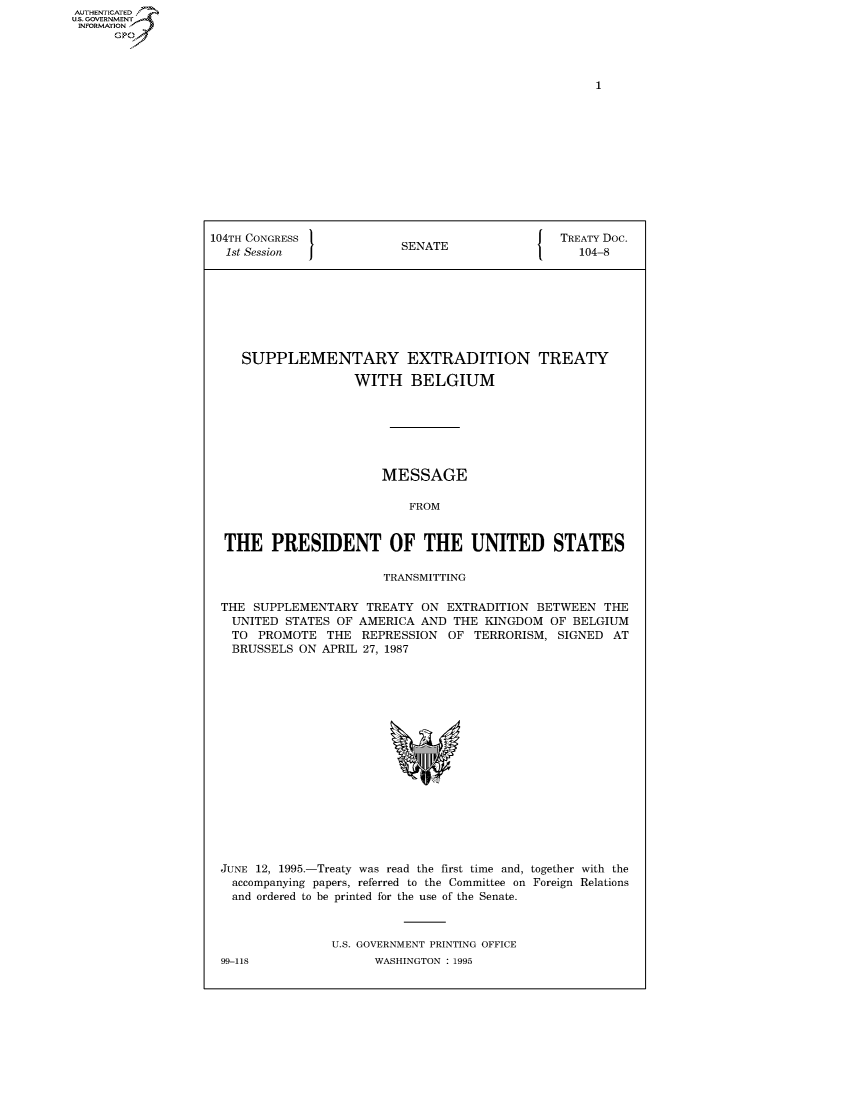 handle is hein.congrecdocs/crptdocsxalq0001 and id is 1 raw text is: AUTHENTICATED
U.S. GOVERNMENT
INFORMATION
      GP


104TH CONGRESS                                  TREATY Doc.
  1st Session             SENATE                   104-8








    SUPPLEMENTARY EXTRADITION TREATY

                    WITH BELGIUM







                        MESSAGE

                           FROM


  THE PRESIDENT OF THE UNITED STATES

                        TRANSMITTING

 THE SUPPLEMENTARY TREATY ON EXTRADITION BETWEEN THE
   UNITED STATES OF AMERICA AND THE KINGDOM OF BELGIUM
   TO PROMOTE THE REPRESSION OF TERRORISM, SIGNED AT
   BRUSSELS ON APRIL 27, 1987


JUNE 12, 1995.-Treaty was read the first time and, together with the
  accompanying papers, referred to the Committee on Foreign Relations
  and ordered to be printed for the use of the Senate.



               U.S. GOVERNMENT PRINTING OFFICE


99-118


WASHINGTON : 1995


