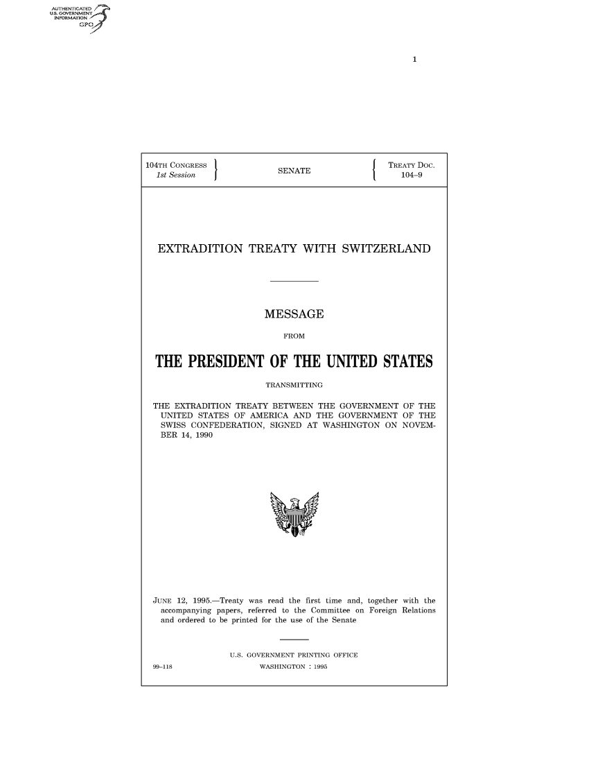 handle is hein.congrecdocs/crptdocsxalr0001 and id is 1 raw text is: AUTHENTICATED
U.S. GOVERNMENT
INFORMATION
      Gp


104TH CONGRESS                                   TREATY Doc.
  1st Session              SENATE                  104-9








  EXTRADITION TREATY WITH SWITZERLAND







                        MESSAGE

                            FROM


  THE PRESIDENT OF THE UNITED STATES

                        TRANSMITTING


THE EXTRADITION TREATY BETWEEN THE GOVERNMENT
  UNITED STATES OF AMERICA AND THE GOVERNMENT
  SWISS CONFEDERATION, SIGNED AT WASHINGTON ON
  BER 14, 1990


OF THE
OF THE
NOVEM-


JUNE 12, 1995.-Treaty was read the first time and, together with the
  accompanying papers, referred to the Committee on Foreign Relations
  and ordered to be printed for the use of the Senate



               U.S. GOVERNMENT PRINTING OFFICE


99-118


WASHINGTON : 1995


