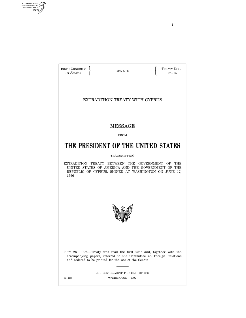 handle is hein.congrecdocs/crptdocsxazt0001 and id is 1 raw text is: AUTHENTICATED
U.S. GOVERNMENT
INFORMATION
      Op


105TH CONGRESS                                    TREATY Doc.
  1st Session              SENATE                   105-16







           EXTRADITION TREATY WITH CYPRUS






                        MESSAGE

                            FROM


  THE PRESIDENT OF THE UNITED STATES

                         TRANSMITTING

 EXTRADITION TREATY BETWEEN THE GOVERNMENT OF THE
   UNITED STATES OF AMERICA AND THE GOVERNMENT OF THE
   REPUBLIC OF CYPRUS, SIGNED AT WASHINGTON ON JUNE 17,
   1996


JULY 28, 1997.-Treaty was read the first time and, together with the
  accompanying papers, referred to the Committee on Foreign Relations
  and ordered to be printed for the use of the Senate


                U.S. GOVERNMENT PRINTING OFFICE


39-118


WASHINGTON : 1997


