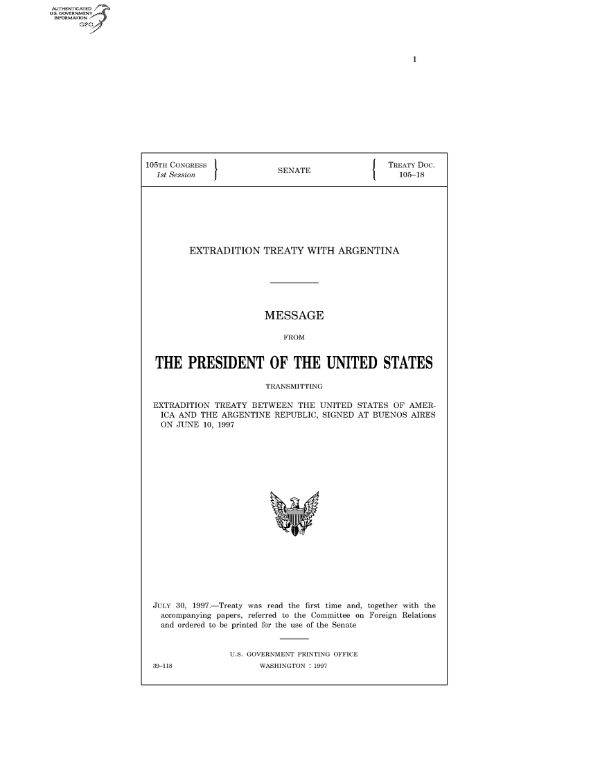 handle is hein.congrecdocs/crptdocsxazv0001 and id is 1 raw text is: AUTHENTICATE
U.S. GOVERNMENT
INFORMATION
      Op


105TH CONGRESS                                 { TREATY Doc.
  1st Session              SENATE                   105-18








         EXTRADITION TREATY WITH ARGENTINA







                        MESSAGE

                            FROM


  THE PRESIDENT OF THE UNITED STATES

                         TRANSMITTING

 EXTRADITION TREATY BETWEEN THE UNITED STATES OF AMER-
   ICA AND THE ARGENTINE REPUBLIC, SIGNED AT BUENOS AIRES
   ON JUNE 10, 1997


JULY 30, 1997.-Treaty was read the first time and, together with the
  accompanying papers, referred to the Committee on Foreign Relations
  and ordered to be printed for the use of the Senate


                U.S. GOVERNMENT PRINTING OFFICE


39-118


WASHINGTON : 1997


