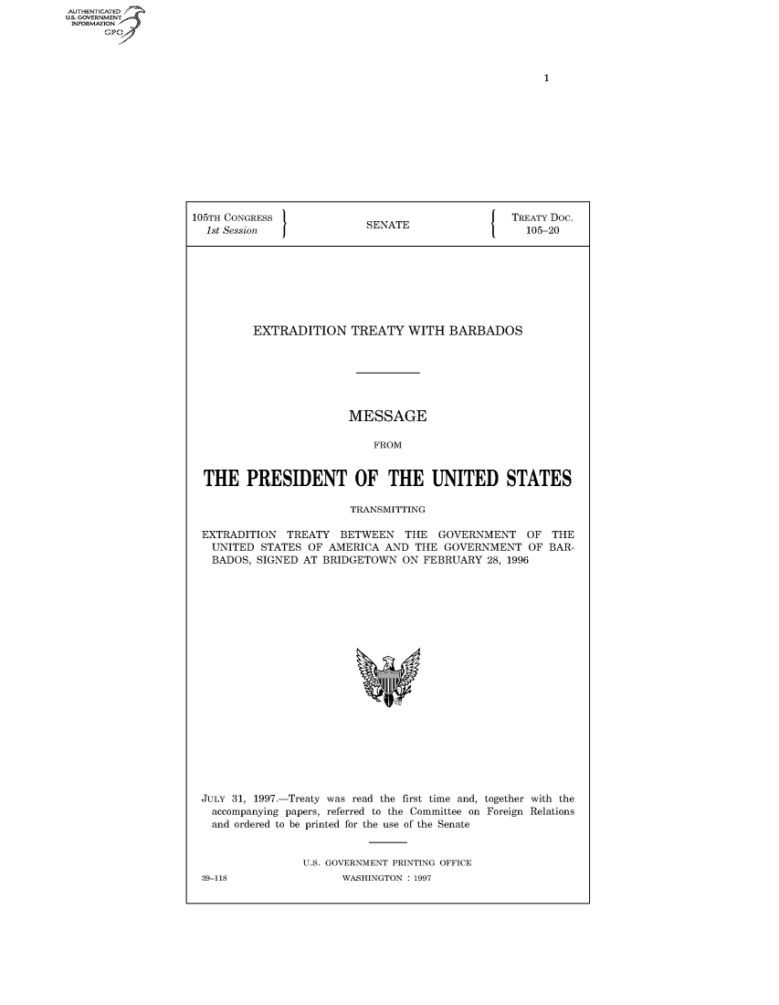 handle is hein.congrecdocs/crptdocsxazy0001 and id is 1 raw text is: AUTHENTICATED
U.S. GOVERNMENT
INFORMATION
      Op


105TH CONGRESS                                    TREATY Doc.
  1st Session              SENATE                   105-20








          EXTRADITION TREATY WITH BARBADOS







                        MESSAGE

                            FROM


  THE PRESIDENT OF THE UNITED STATES

                         TRANSMITTING

 EXTRADITION TREATY BETWEEN THE GOVERNMENT OF THE
   UNITED STATES OF AMERICA AND THE GOVERNMENT OF BAR-
   BADOS, SIGNED AT BRIDGETOWN ON FEBRUARY 28, 1996


JULY 31, 1997.-Treaty was read the first time and, together with the
  accompanying papers, referred to the Committee on Foreign Relations
  and ordered to be printed for the use of the Senate


                U.S. GOVERNMENT PRINTING OFFICE


39-118


WASHINGTON : 1997



