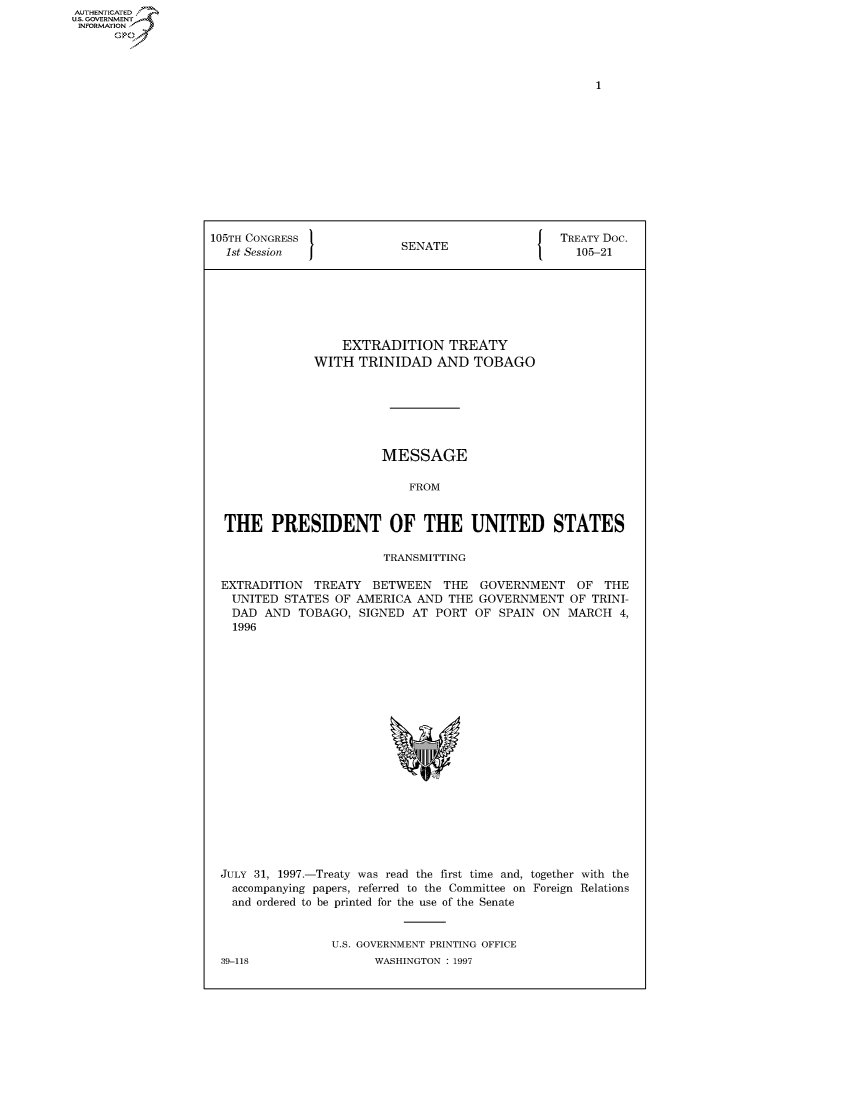 handle is hein.congrecdocs/crptdocsxazz0001 and id is 1 raw text is: AUTHENTICATED
U.S. GOVERNMENT
INFORMATION
      Op


105TH CONGRESS                                   TREATY Doc.
  1st Session              SENATE                   105-21







                   EXTRADITION TREATY
               WITH TRINIDAD AND TOBAGO







                        MESSAGE

                            FROM


  THE PRESIDENT OF THE UNITED STATES

                        TRANSMITTING

 EXTRADITION TREATY BETWEEN THE GOVERNMENT OF THE
   UNITED STATES OF AMERICA AND THE GOVERNMENT OF TRINI-
   DAD AND TOBAGO, SIGNED AT PORT OF SPAIN ON MARCH 4,
   1996


JULY 31, 1997.-Treaty was read the first time and, together with the
  accompanying papers, referred to the Committee on Foreign Relations
  and ordered to be printed for the use of the Senate


                U.S. GOVERNMENT PRINTING OFFICE


39-118


WASHINGTON : 1997


