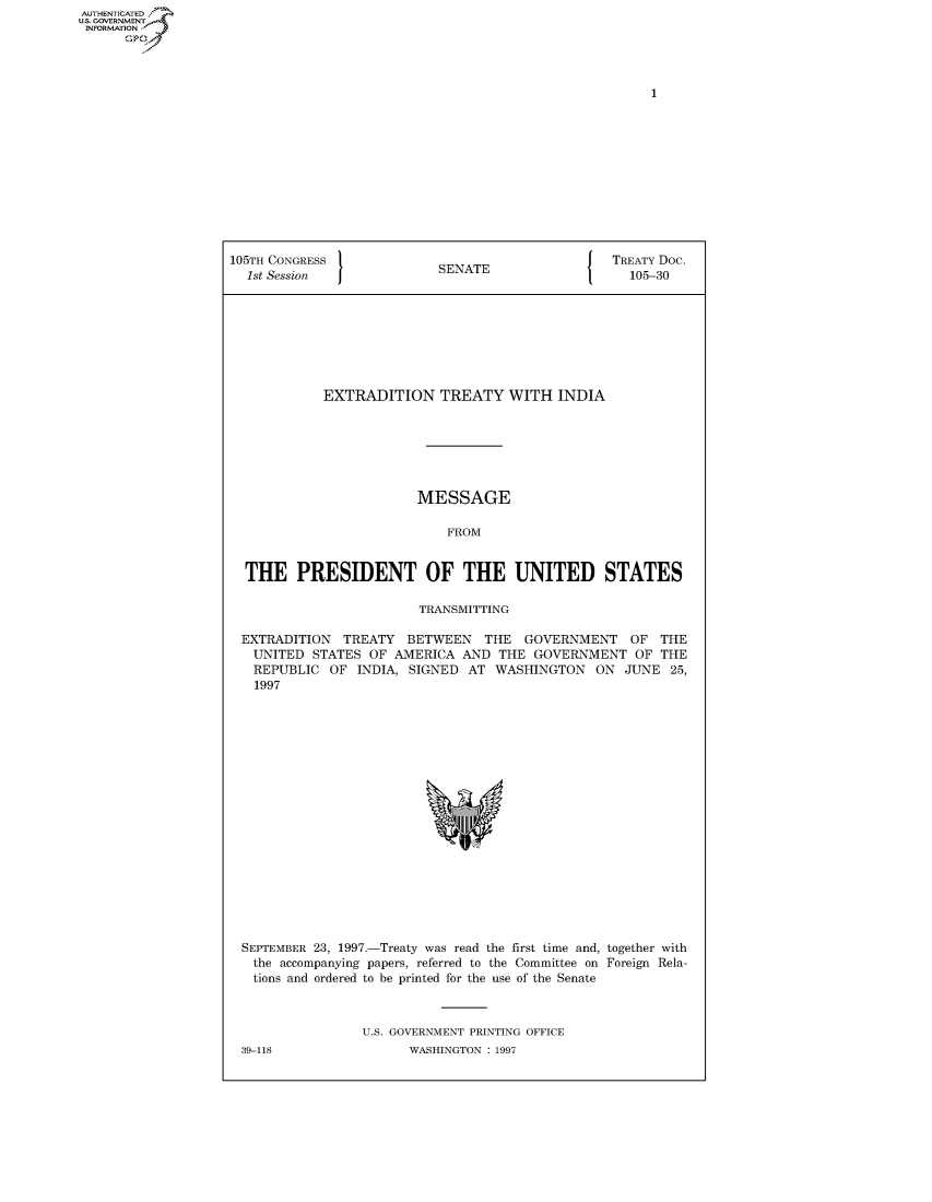 handle is hein.congrecdocs/crptdocsxbaj0001 and id is 1 raw text is: AUTHENTICATED
U.S. GOVERNMENT
INFORMATION
      Op


105TH CONGRESS                                    TREATY Doc.
  1st Session              SENATE                   105-30








            EXTRADITION TREATY WITH INDIA







                        MESSAGE

                            FROM


  THE PRESIDENT OF THE UNITED STATES

                         TRANSMITTING

 EXTRADITION TREATY BETWEEN THE GOVERNMENT OF THE
   UNITED STATES OF AMERICA AND THE GOVERNMENT OF THE
   REPUBLIC OF INDIA, SIGNED AT WASHINGTON ON JUNE 25,
   1997


SEPTEMBER 23, 1997.-Treaty was read the first time and, together with
  the accompanying papers, referred to the Committee on Foreign Rela-
  tions and ordered to be printed for the use of the Senate



                U.S. GOVERNMENT PRINTING OFFICE


39-118


WASHINGTON : 1997


