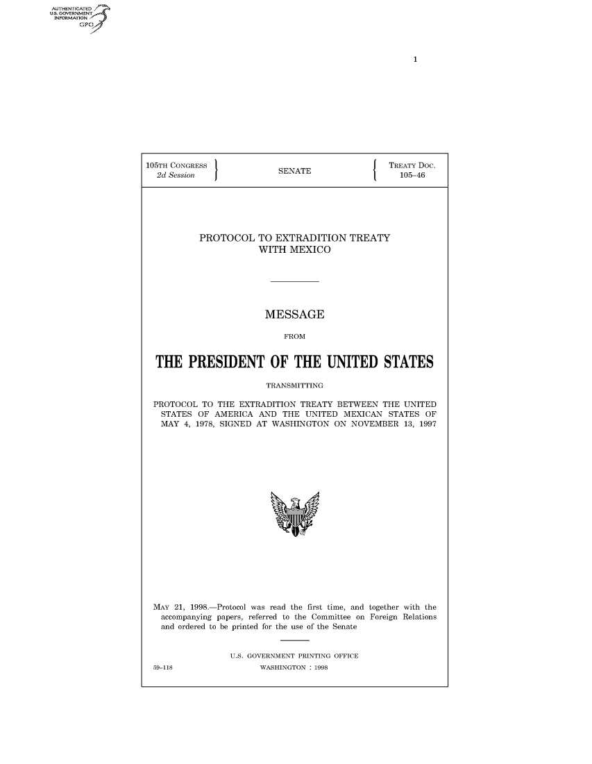 handle is hein.congrecdocs/crptdocsxbba0001 and id is 1 raw text is: AUTHENTICATE
U.S. GOVERNMENT
INFORMATION
      Op


105TH CONGRESS                                { TREATY Doc.
  2d Session               SENATE                   105-46






           PROTOCOL TO EXTRADITION TREATY
                       WITH MEXICO







                       MESSAGE

                            FROM


  THE PRESIDENT OF THE UNITED STATES

                        TRANSMITTING

 PROTOCOL TO THE EXTRADITION TREATY BETWEEN THE UNITED
   STATES OF AMERICA AND THE UNITED MEXICAN STATES OF
   MAY 4, 1978, SIGNED AT WASHINGTON ON NOVEMBER 13, 1997


MAY 21, 1998.-Protocol was read the first time, and together with the
  accompanying papers, referred to the Committee on Foreign Relations
  and ordered to be printed for the use of the Senate


                U.S. GOVERNMENT PRINTING OFFICE


59-118


WASHINGTON : 1998


