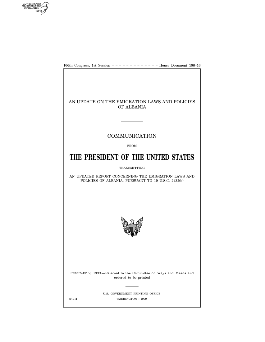 handle is hein.congrecdocs/crptdocsxbed0001 and id is 1 raw text is: 















106th Congress, 1st Session


House Document 106-16


AN UPDATE ON THE EMIGRATION LAWS AND POLICIES
                     OF ALBANIA







                 COMMUNICATION

                         FROM


THE PRESIDENT OF THE UNITED STATES

                      TRANSMITTING

AN UPDATED REPORT CONCERNING THE EMIGRATION LAWS AND
     POLICIES OF ALBANIA, PURSUANT TO 19 U.S.C. 2432(b)


FEBRUARY 2, 1999.-Referred to the Committee on Ways and Means and
                    ordered to be printed



               U.S. GOVERNMENT PRINTING OFFICE
69-011               WASHINGTON : 1999


AUTHENTICATEO
U.S. GOVERNMENT
INFORMATION
      Op


